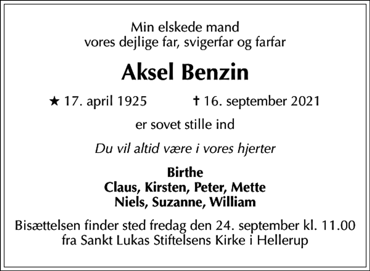 <p>Min elskede mand vores dejlige far, svigerfar og farfar<br />Aksel Benzin<br />* 17. april 1925 ✝ 16. september 2021<br />er sovet stille ind<br />Du vil altid være i vores hjerter<br />Birthe Claus, Kirsten, Peter, Mette Niels, Suzanne, William<br />Bisættelsen finder sted fredag den 24. september kl. 11.00 fra Sankt Lukas Stiftelsens Kirke i Hellerup</p>