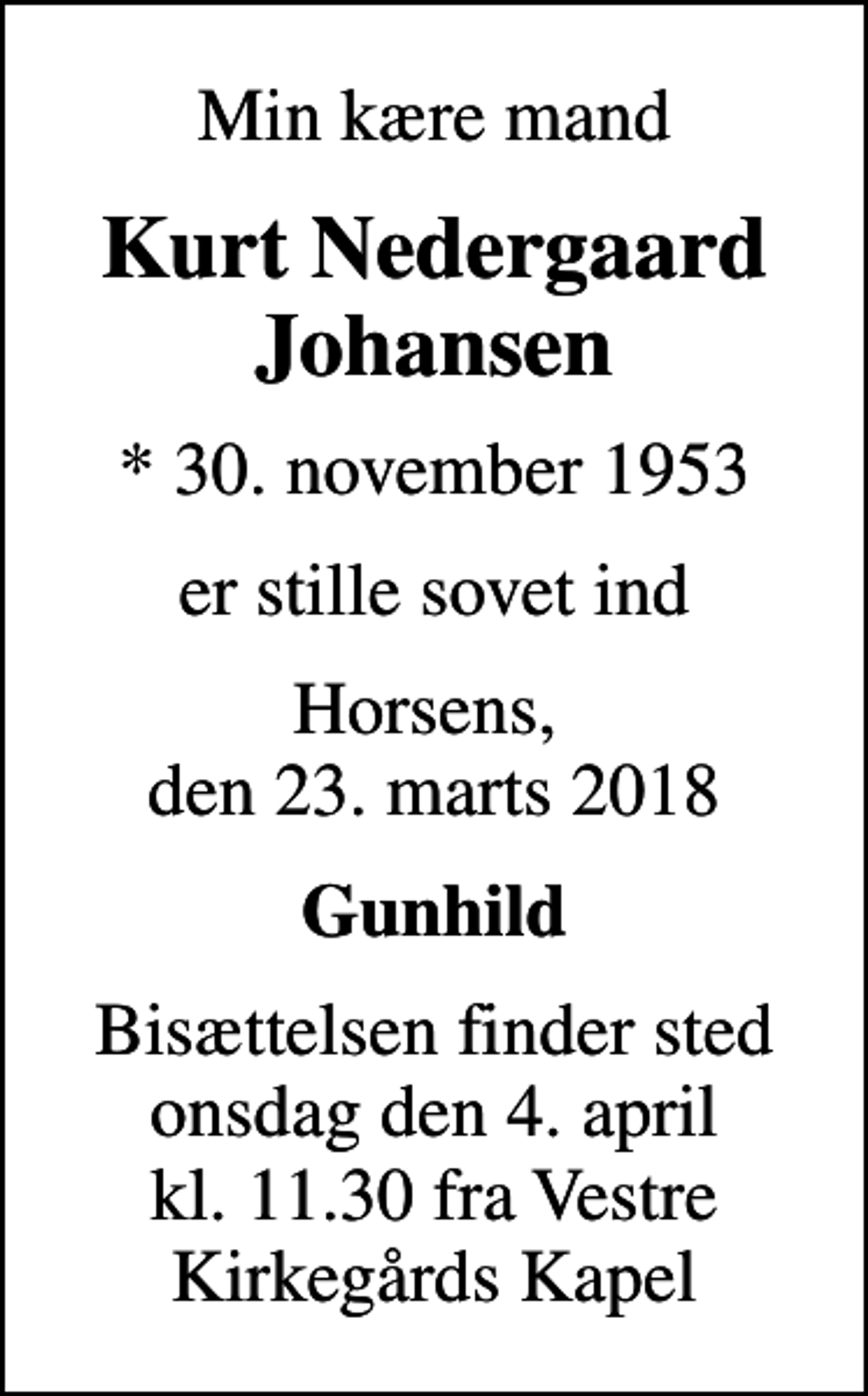 <p>Min kære mand<br />Kurt Nedergaard Johansen<br />* 30. november 1953<br />er stille sovet ind<br />Horsens, den 23. marts 2018<br />Gunhild<br />Bisættelsen finder sted onsdag den 4. april kl. 11.30 fra Vestre Kirkegårds Kapel</p>
