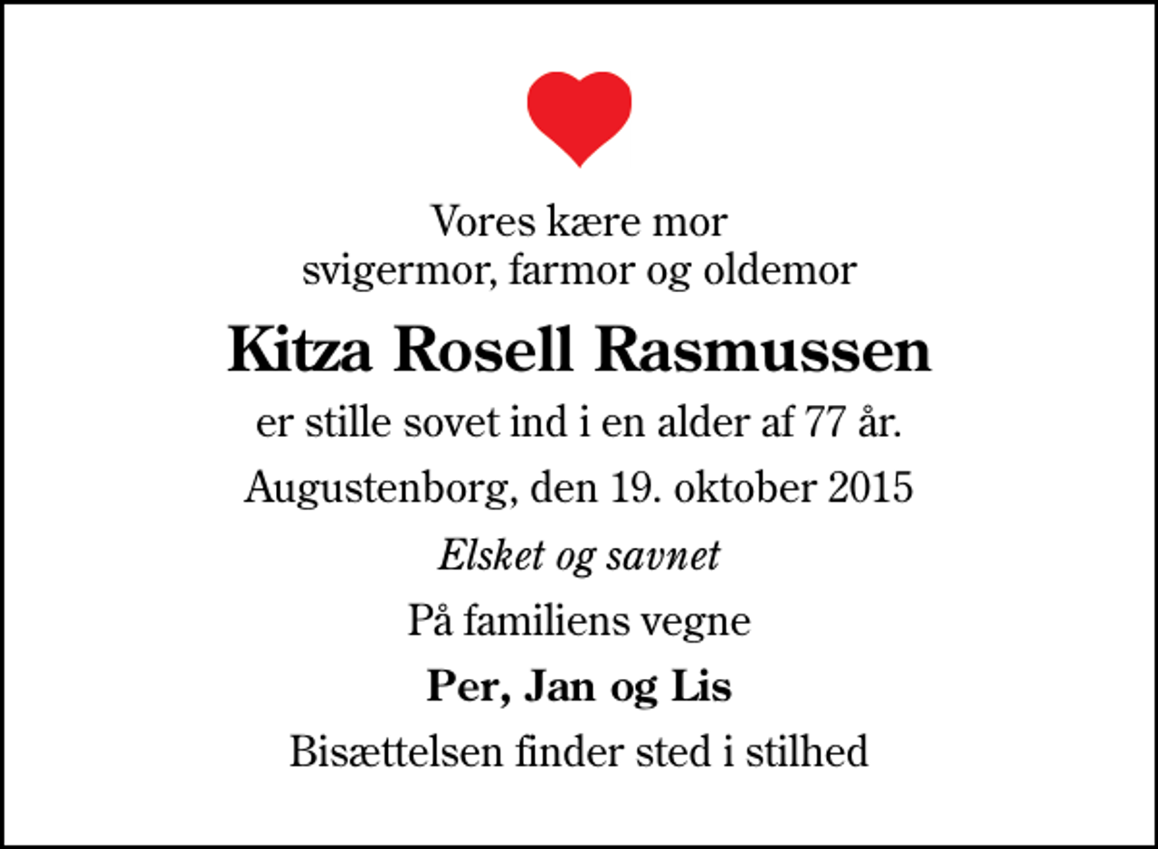 <p>Vores kære mor svigermor, farmor og oldemor<br />Kitza Rosell Rasmussen<br />er stille sovet ind i en alder af 77 år.<br />Augustenborg, den 19. oktober 2015<br />Elsket og savnet<br />På familiens vegne<br />Per, Jan og Lis<br />Bisættelsen finder sted i stilhed</p>