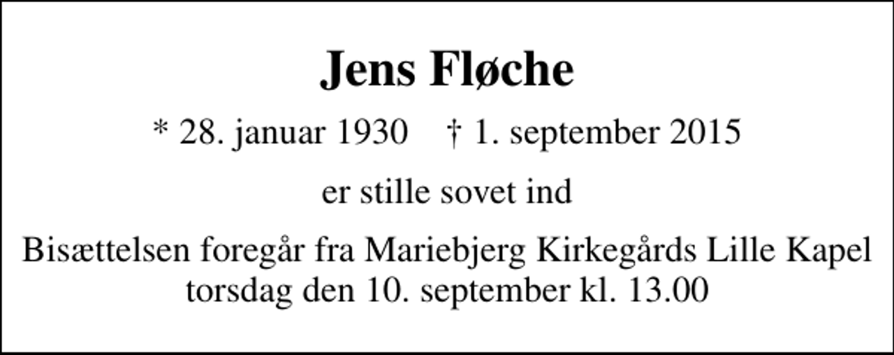 <p>Jens Fløche<br />* 28. januar 1930 ✝ 1. september 2015<br />er stille sovet ind<br />Bisættelsen foregår fra Mariebjerg Kirkegårds Lille Kapel torsdag den 10. september kl. 13.00</p>