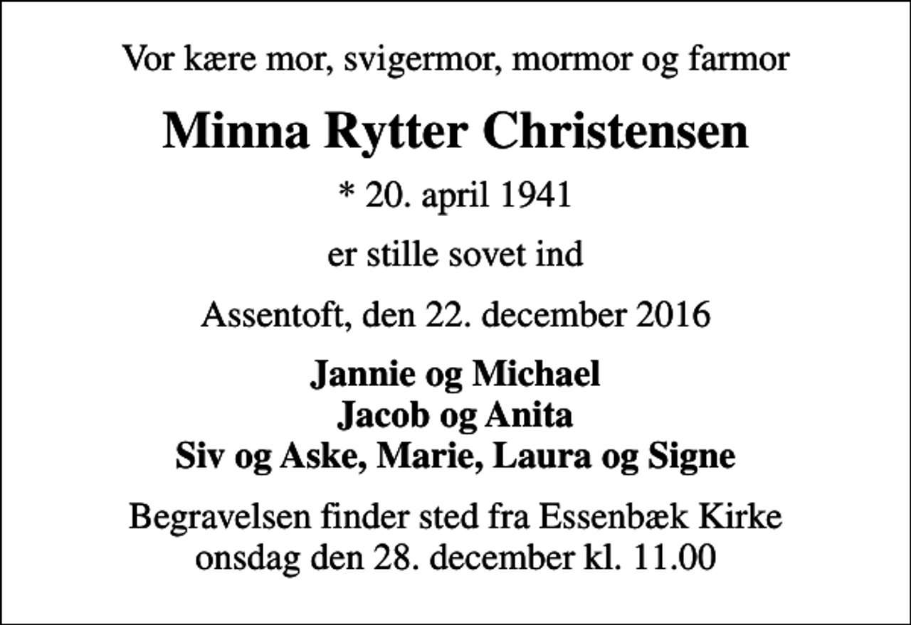 <p>Vor kære mor, svigermor, mormor og farmor<br />Minna Rytter Christensen<br />* 20. april 1941<br />er stille sovet ind<br />Assentoft, den 22. december 2016<br />Jannie og Michael Jacob og Anita Siv og Aske, Marie, Laura og Signe<br />Begravelsen finder sted fra Essenbæk Kirke onsdag den 28. december kl. 11.00</p>