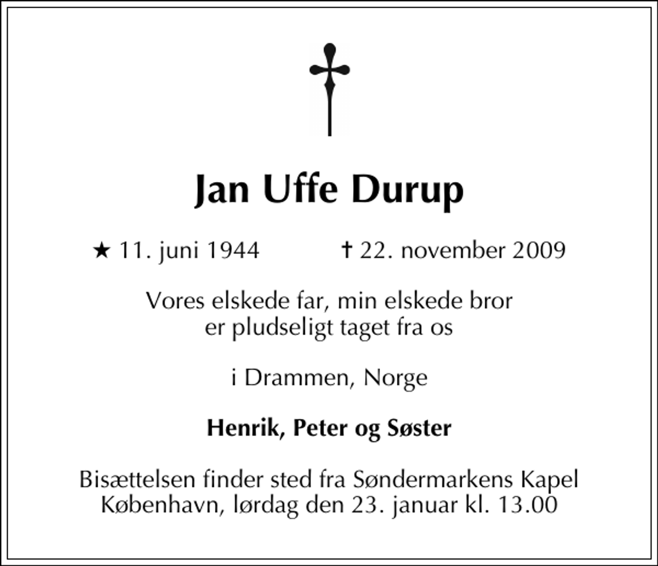 <p>Jan Uffe Durup<br />* 11. juni 1944 ✝ 22. november 2009<br />Vores elskede far, min elskede bror er pludseligt taget fra os<br />i Drammen, Norge<br />Henrik, Peter og Søster<br />Bisættelsen finder sted fra Søndermarkens Kapel København, lørdag den 23. januar kl. 13.00</p>