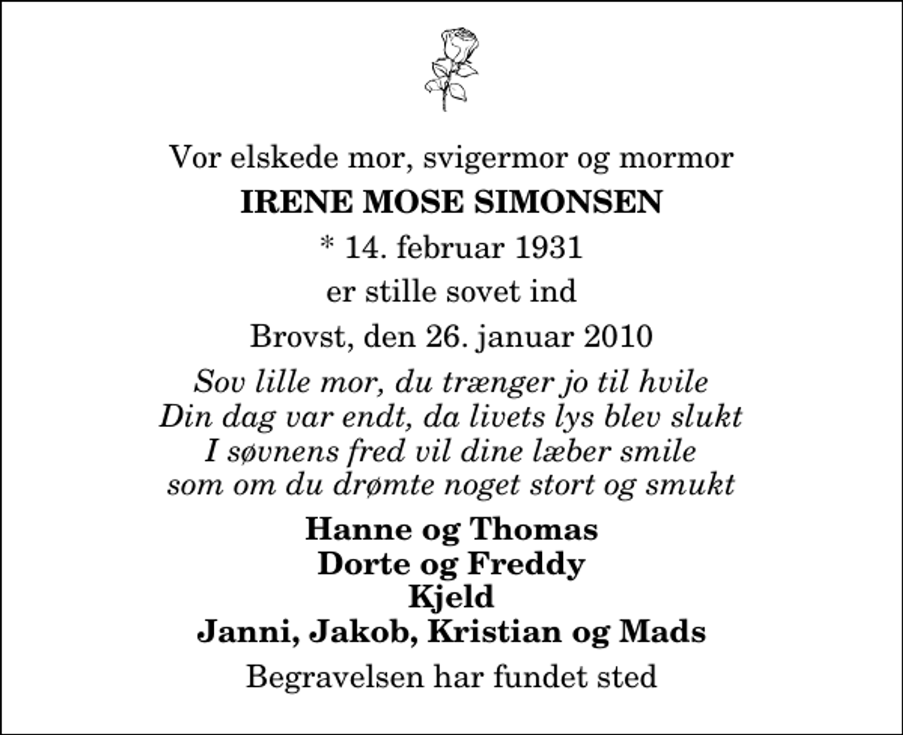 <p>Vor elskede mor, svigermor og mormor<br />Irene Mose Simonsen<br />* 14. februar 1931<br />er stille sovet ind<br />Brovst, den 26. januar 2010<br />Sov lille mor, du trænger jo til hvile Din dag var endt, da livets lys blev slukt I søvnens fred vil dine læber smile som om du drømte noget stort og smukt<br />Hanne og Thomas Dorte og Freddy Kjeld Janni, Jakob, Kristian og Mads<br />Begravelsen har fundet sted</p>