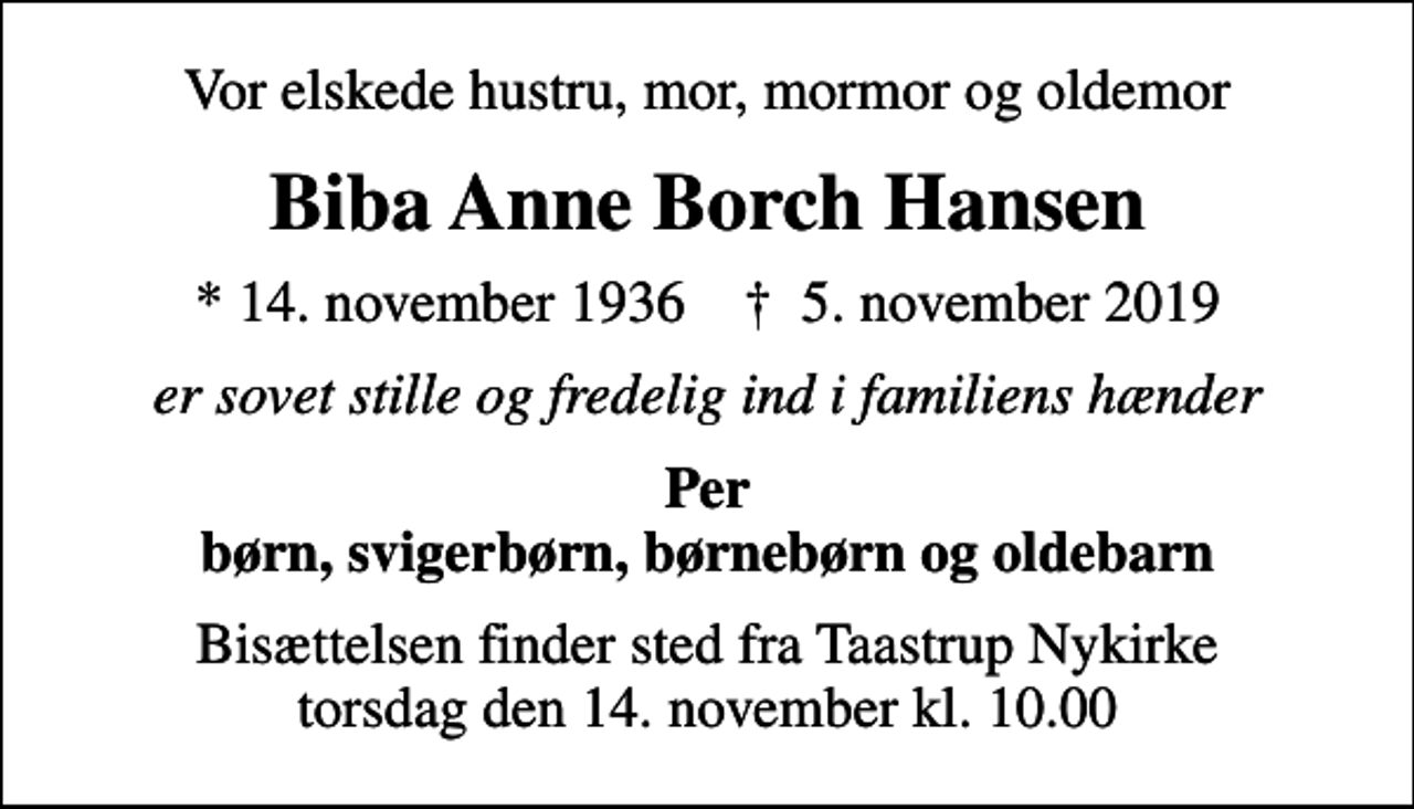 <p>Vor elskede hustru, mor, mormor og oldemor<br />Biba Anne Borch Hansen<br />* 14. november 1936 ✝ 5. november 2019<br />er sovet stille og fredelig ind i familiens hænder<br />Per børn, svigerbørn, børnebørn og oldebarn<br />Bisættelsen finder sted fra Taastrup Nykirke torsdag den 14. november kl. 10.00</p>