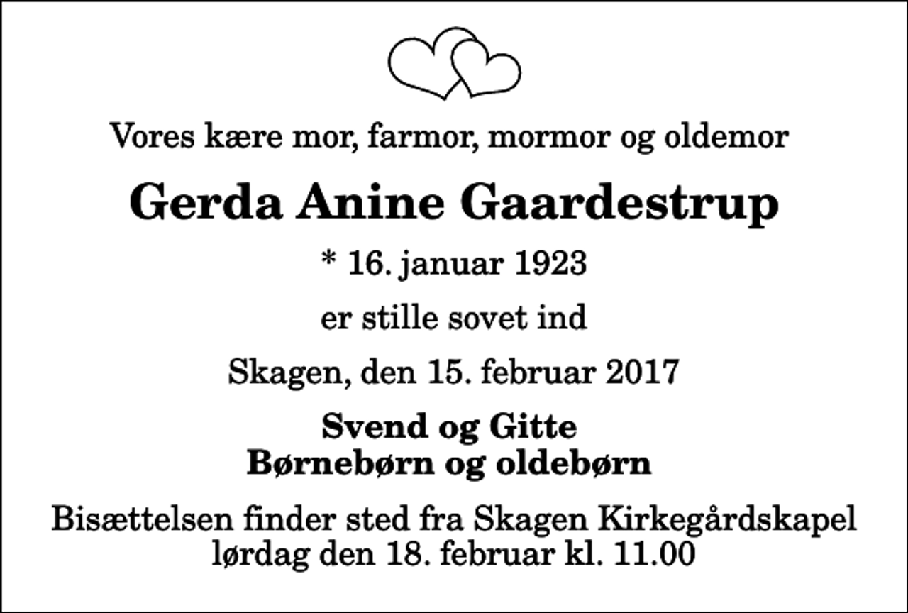 <p>Vores kære mor, farmor, mormor og oldemor<br />Gerda Anine Gaardestrup<br />* 16. januar 1923<br />er stille sovet ind<br />Skagen, den 15. februar 2017<br />Svend og Gitte Børnebørn og oldebørn<br />Bisættelsen finder sted fra Skagen Kirkegårdskapel lørdag den 18. februar kl. 11.00</p>