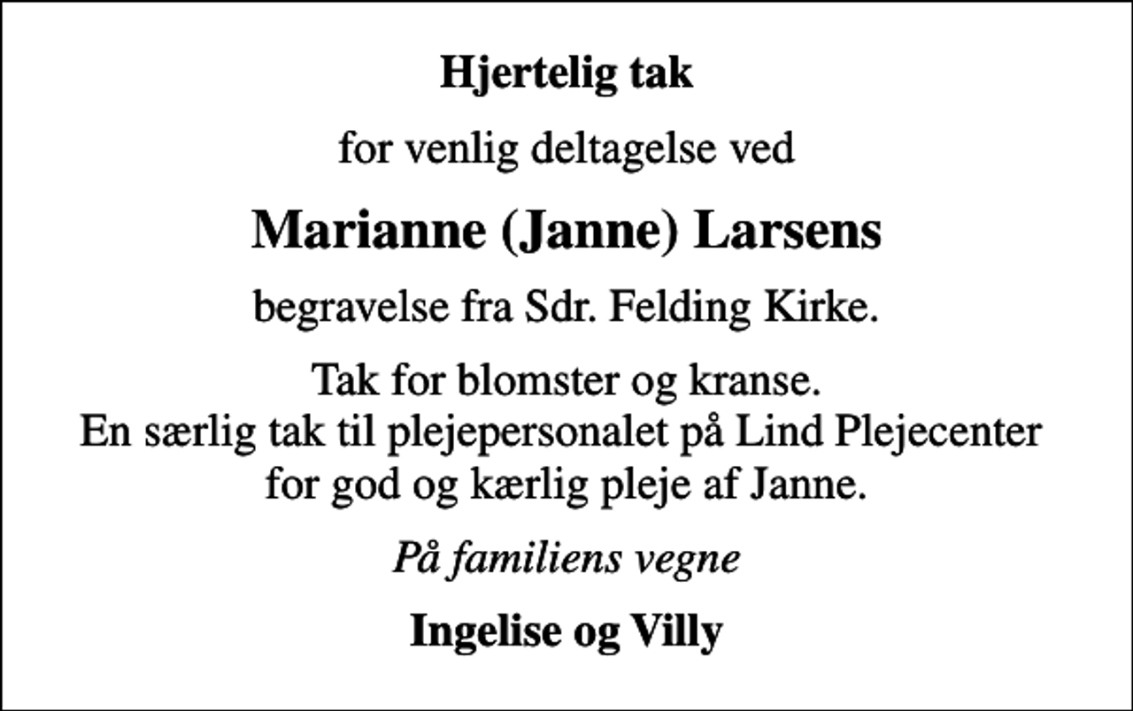 <p>Hjertelig tak<br />for venlig deltagelse ved<br />Marianne (Janne) Larsens<br />begravelse fra Sdr. Felding Kirke.<br />Tak for blomster og kranse. En særlig tak til plejepersonalet på Lind Plejecenter for god og kærlig pleje af Janne.<br />På familiens vegne<br />Ingelise og Villy</p>