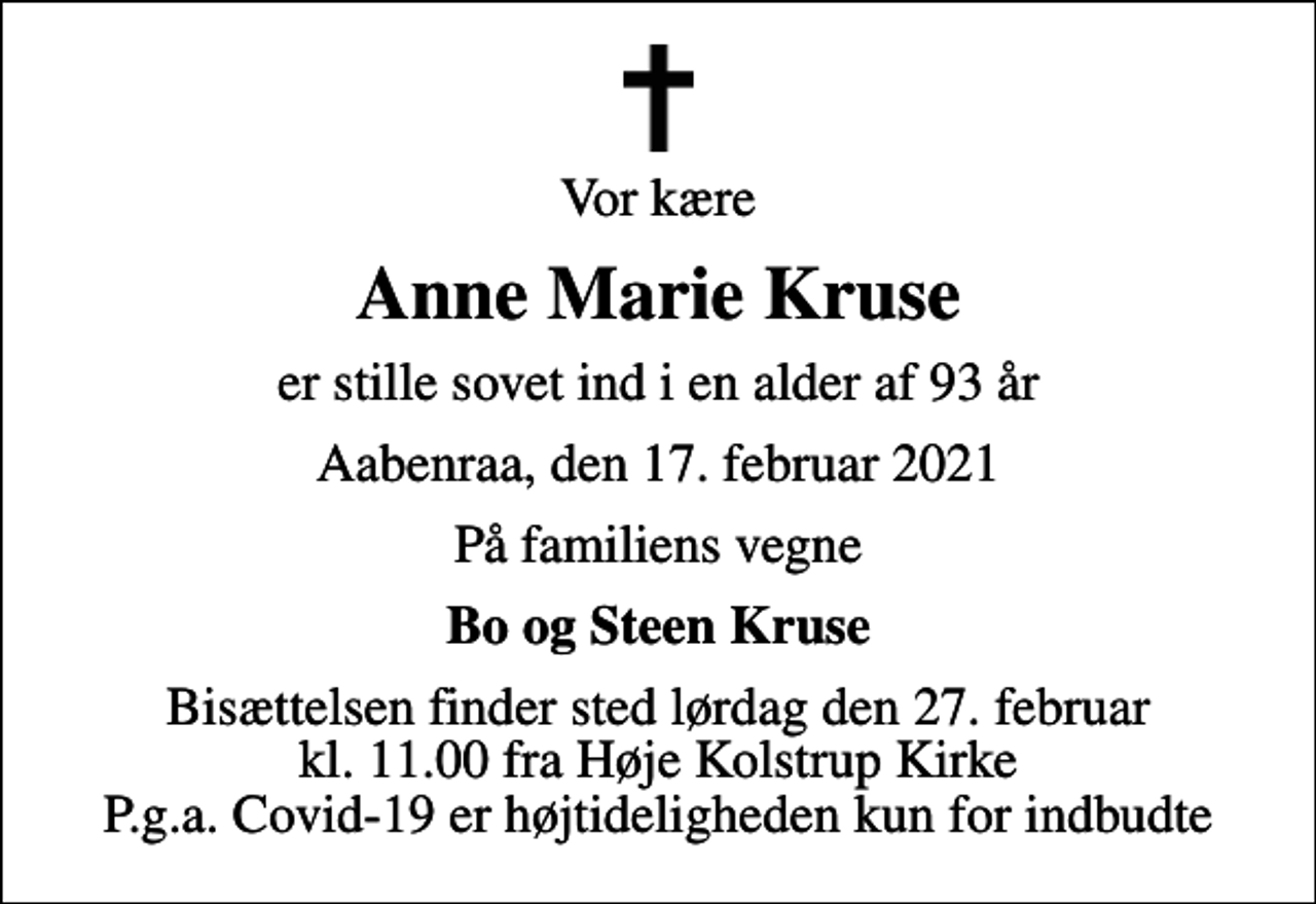 <p>Vor kære<br />Anne Marie Kruse<br />er stille sovet ind i en alder af 93 år<br />Aabenraa, den 17. februar 2021<br />På familiens vegne<br />Bo og Steen Kruse<br />Bisættelsen finder sted lørdag den 27. februar kl. 11.00 fra Høje Kolstrup Kirke P.g.a. Covid-19 er højtideligheden kun for indbudte</p>