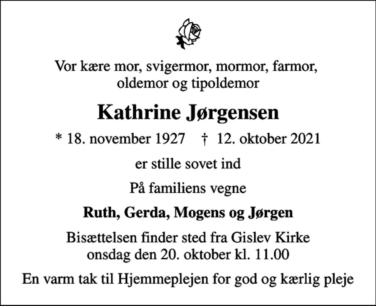 <p>Vor kære mor, svigermor, mormor, farmor, oldemor og tipoldemor<br />Kathrine Jørgensen<br />* 18. november 1927 ✝ 12. oktober 2021<br />er stille sovet ind<br />På familiens vegne<br />Ruth, Gerda, Mogens og Jørgen<br />Bisættelsen finder sted fra Gislev Kirke onsdag den 20. oktober kl. 11.00<br />En varm tak til Hjemmeplejen for god og kærlig pleje</p>