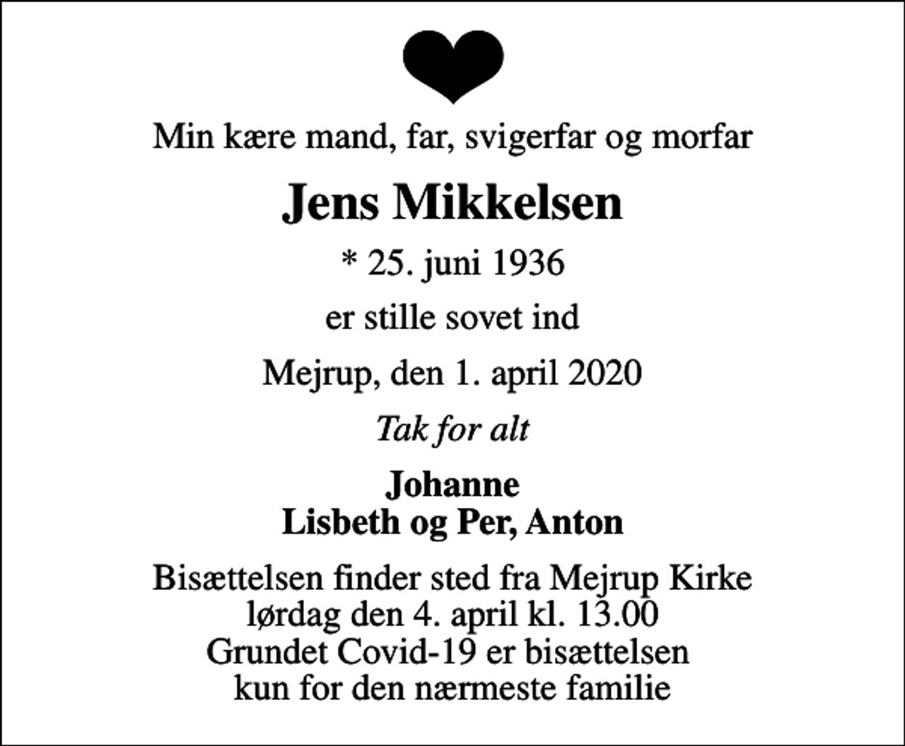 <p>Min kære mand, far, svigerfar og morfar<br />Jens Mikkelsen<br />* 25. juni 1936<br />er stille sovet ind<br />Mejrup, den 1. april 2020<br />Tak for alt<br />Johanne Lisbeth og Per, Anton<br />Bisættelsen finder sted fra Mejrup Kirke lørdag den 4. april kl. 13.00 Grundet Covid-19 er bisættelsen kun for den nærmeste familie</p>
