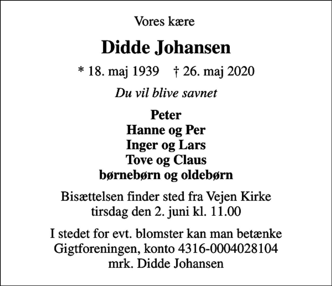 <p>Vores kære<br />Didde Johansen<br />* 18. maj 1939 ✝ 26. maj 2020<br />Du vil blive savnet<br />Peter Hanne og Per Inger og Lars Tove og Claus børnebørn og oldebørn<br />Bisættelsen finder sted fra Vejen Kirke tirsdag den 2. juni kl. 11.00<br />I stedet for evt. blomster kan man betænke<br />Gigtforeningen konto4316-0004028104mrk. Didde<br />Johansen</p>