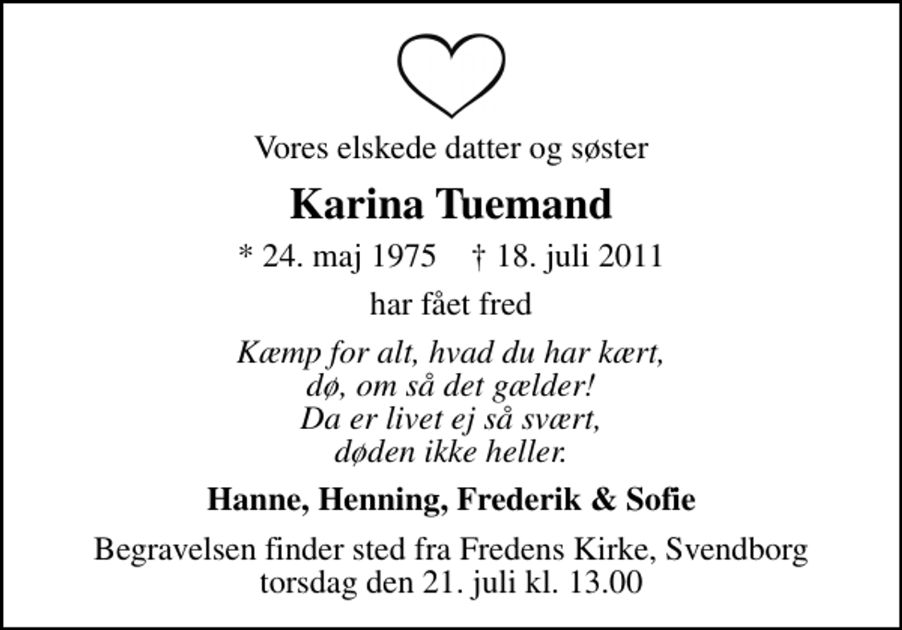<p>Vores elskede datter og søster<br />Karina Tuemand<br />* 24. maj 1975 ✝ 18. juli 2011<br />har fået fred<br />Kæmp for alt, hvad du har kært, dø, om så det gælder! Da er livet ej så svært, døden ikke heller.<br />Hanne, Henning, Frederik &amp; Sofie<br />Begravelsen finder sted fra Fredens Kirke, Svendborg torsdag den 21. juli kl. 13.00</p>