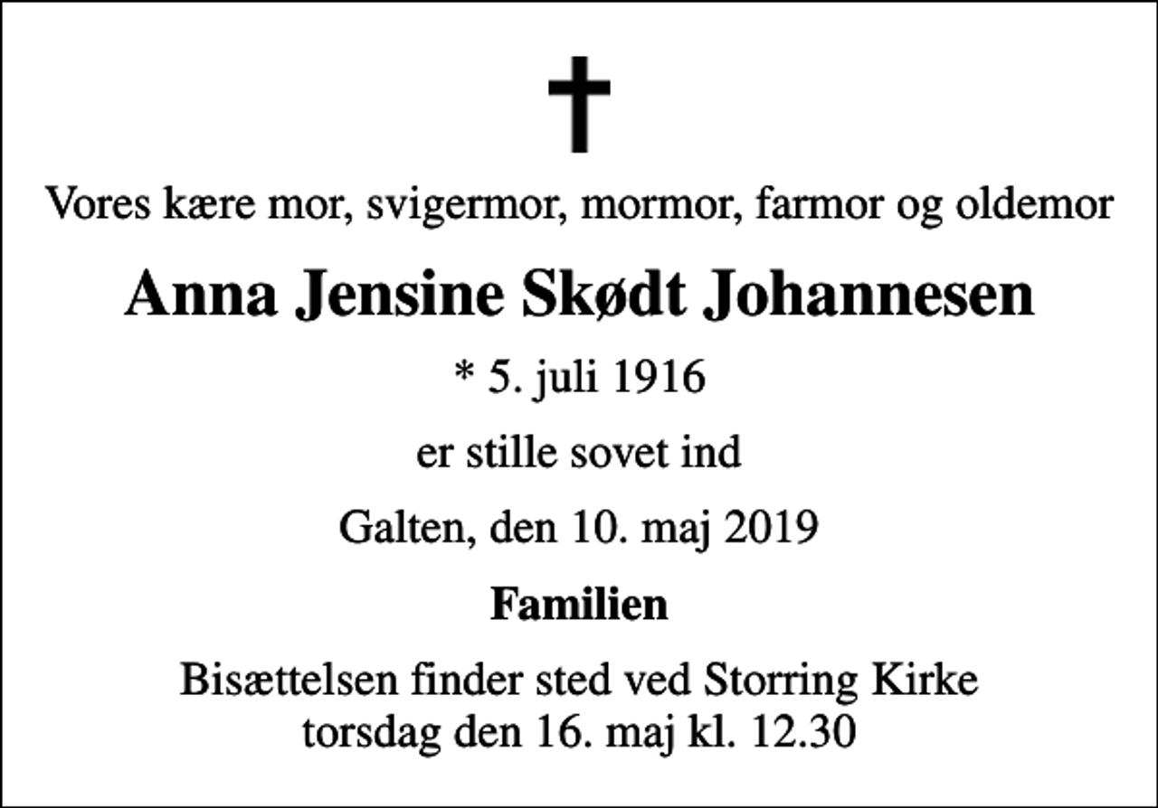 <p>Vores kære mor, svigermor, mormor, farmor og oldemor<br />Anna Jensine Skødt Johannesen<br />* 5. juli 1916<br />er stille sovet ind<br />Galten, den 10. maj 2019<br />Familien<br />Bisættelsen finder sted ved Storring Kirke torsdag den 16. maj kl. 12.30</p>