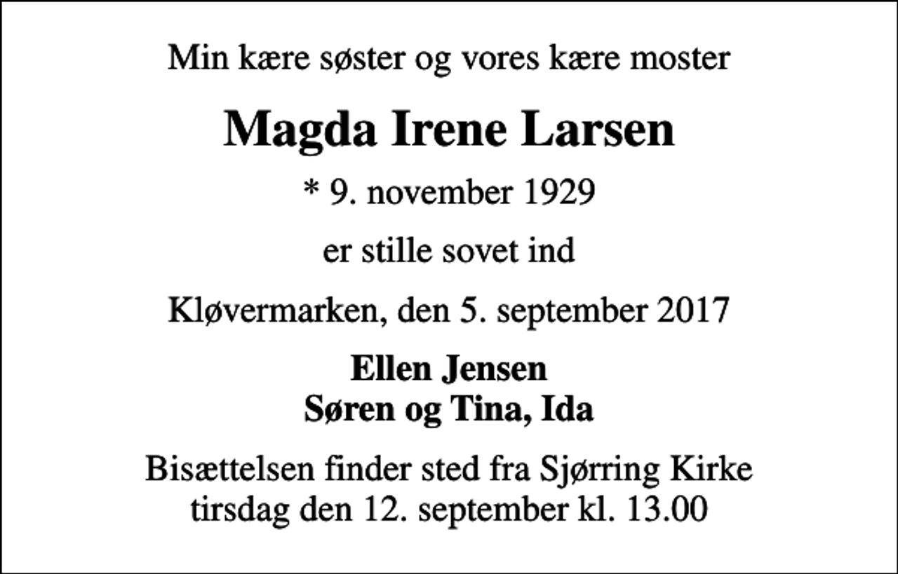 <p>Min kære søster og vores kære moster<br />Magda Irene Larsen<br />* 9. november 1929<br />er stille sovet ind<br />Kløvermarken, den 5. september 2017<br />Ellen Jensen Søren og Tina, Ida<br />Bisættelsen finder sted fra Sjørring Kirke tirsdag den 12. september kl. 13.00</p>