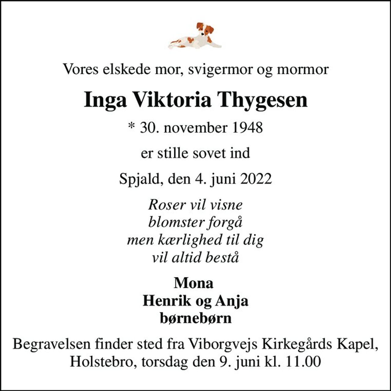 Vores elskede mor, svigermor og mormor
Inga Viktoria Thygesen
* 30. november 1948
er stille sovet ind
Spjald, den 4. juni 2022
Roser vil visne blomster forgå men kærlighed til dig vil altid bestå
Mona  Henrik og Anja børnebørn
Begravelsen finder sted fra Viborgvejs Kirkegårds Kapel, Holstebro, torsdag den 9. juni kl. 11.00