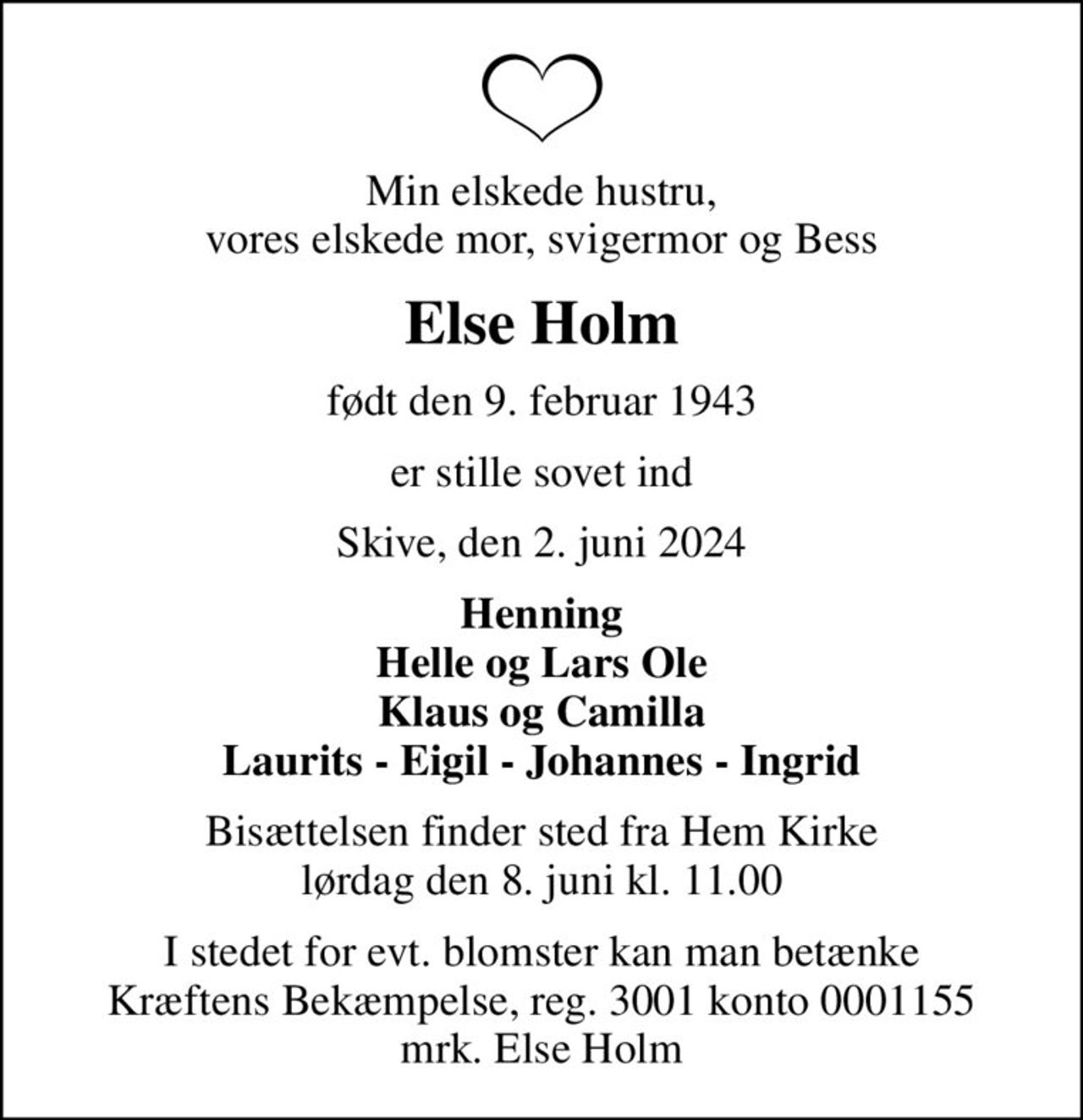 Min elskede hustru, vores elskede mor, svigermor og Bess
Else Holm
født den 9. februar 1943
er stille sovet ind
Skive, den 2. juni 2024
Henning Helle og Lars Ole Klaus og Camilla Laurits - Eigil - Johannes - Ingrid
Bisættelsen finder sted fra Hem Kirke  lørdag den 8. juni kl. 11.00 
I stedet for evt. blomster kan man betænke
					Kræftens Bekæmpelse reg.3001konto0001155mrk. Else
					Holm
