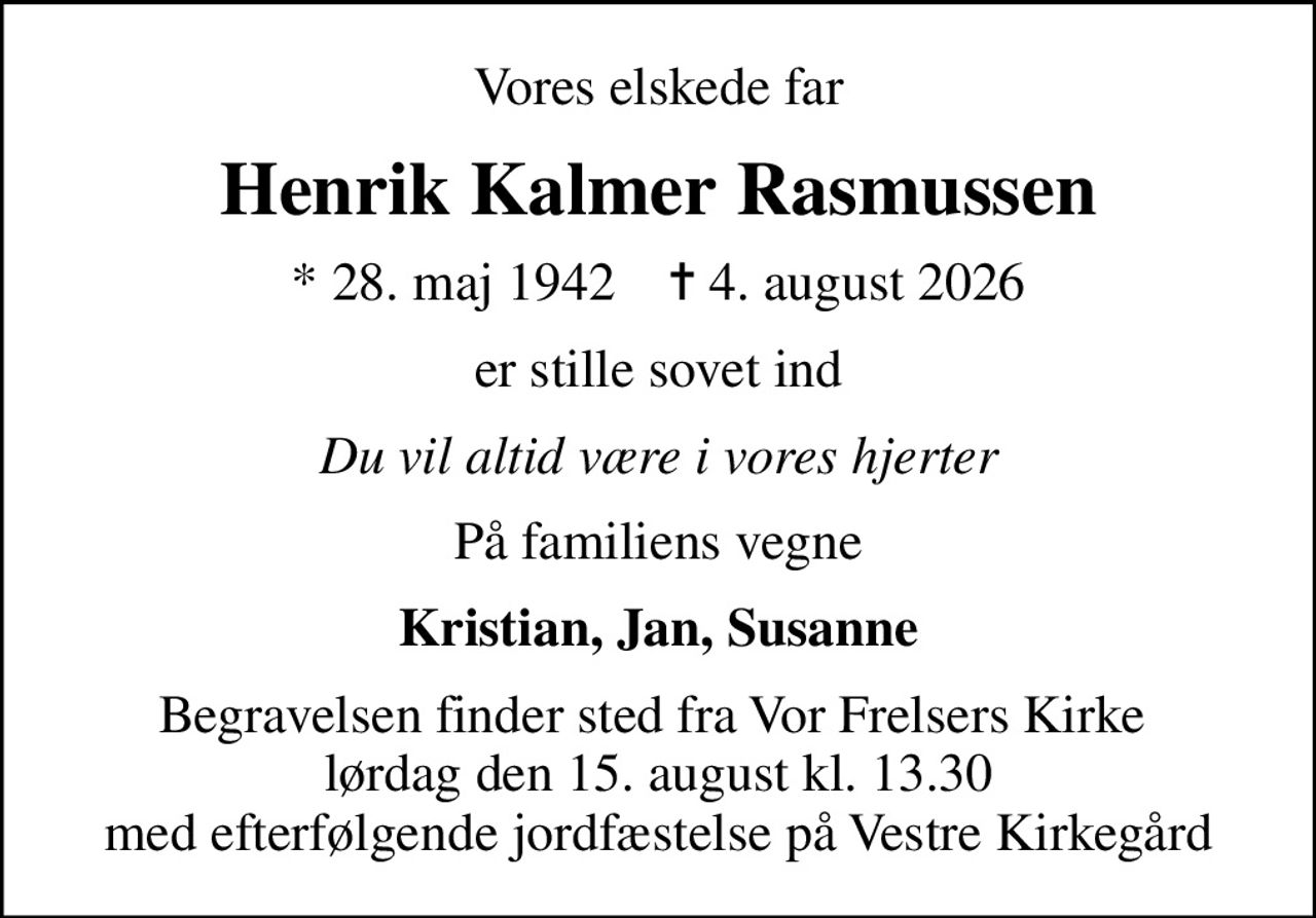 Vores elskede far
Henrik Kalmer Rasmussen
* 28. maj 1942    ✝ 4. august 2026
er stille sovet ind
Du vil altid være i vores hjerter
På familiens vegne
Kristian, Jan, Susanne
Begravelsen finder sted fra Vor Frelsers Kirke  lørdag den 15. august kl. 13.30 med efterfølgende jordfæstelse på Vestre Kirkegård