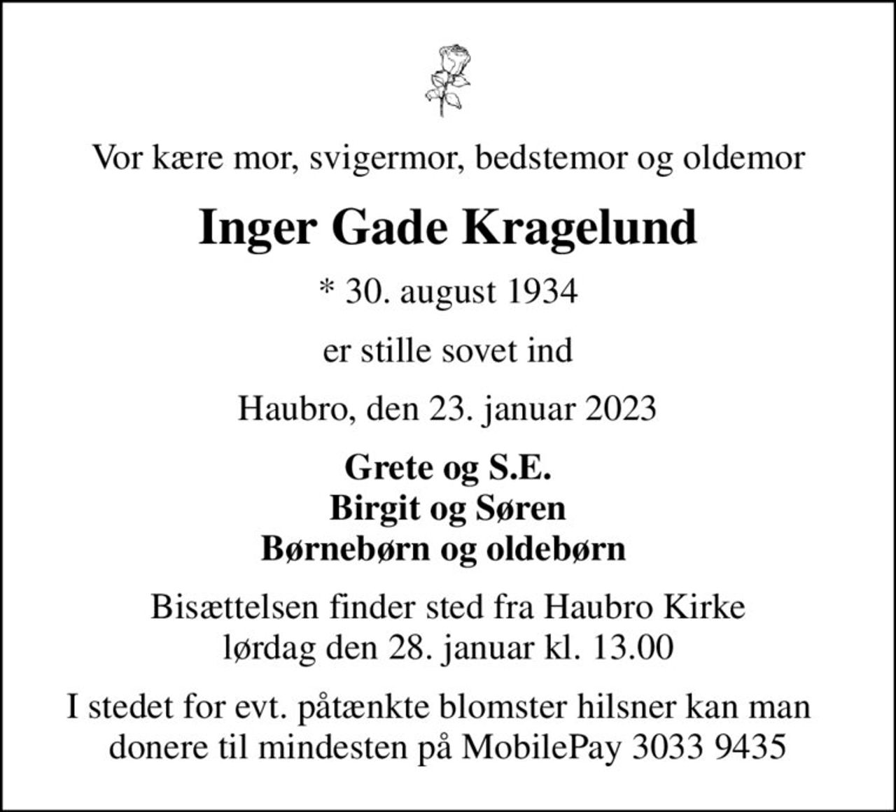 Vor kære mor, svigermor, bedstemor og oldemor
Inger Gade Kragelund
* 30. august 1934
er stille sovet ind
Haubro, den 23. januar 2023
Grete og S.E. Birgit og Søren Børnebørn og oldebørn 
Bisættelsen finder sted fra Haubro Kirke  lørdag den 28. januar kl. 13.00 
I stedet for evt. påtænkte blomster hilsner kan man   donere til mindesten på MobilePay 3033 9435