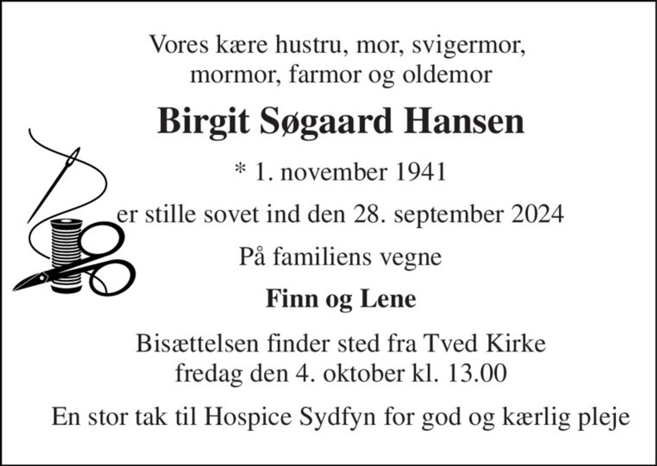 Vores kære hustru, mor, svigermor,  mormor, farmor og oldemor 
Birgit Søgaard Hansen 
*​ 1. november 1941 
er stille sovet ind den 28. september 2024 
På familiens vegne 
Finn og Lene 
Bisættelsen​ finder sted fra Tved Kirke​ fredag den 4. oktober​ kl. 13.00 
En stor tak til Hospice Sydfyn for god og kærlig pleje