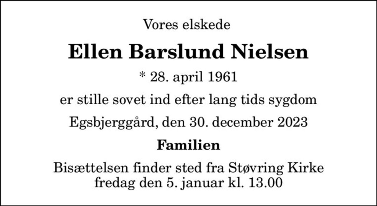 Vores elskede 
Ellen Barslund Nielsen
* 28. april 1961
er stille sovet ind efter lang tids sygdom
Egsbjerggård, den 30. december 2023
Familien
Bisættelsen finder sted fra Støvring Kirke  fredag den 5. januar kl. 13.00