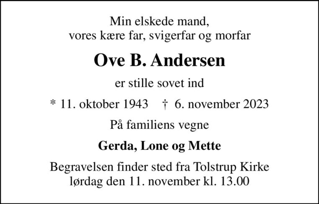 Min elskede mand, vores kære far, svigerfar og morfar
Ove B. Andersen
er stille sovet ind
* 11. oktober 1943    ✝ 6. november 2023
På familiens vegne
Gerda, Lone og Mette
Begravelsen finder sted fra Tolstrup Kirke  lørdag den 11. november kl. 13.00