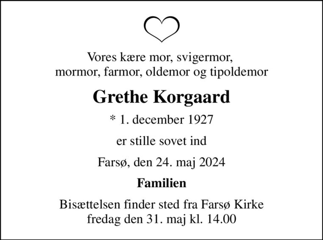 Vores kære mor, svigermor,  mormor, farmor, oldemor og tipoldemor
Grethe Korgaard
* 1. december 1927
er stille sovet ind
Farsø, den 24. maj 2024
Familien
Bisættelsen finder sted fra Farsø Kirke  fredag den 31. maj kl. 14.00
