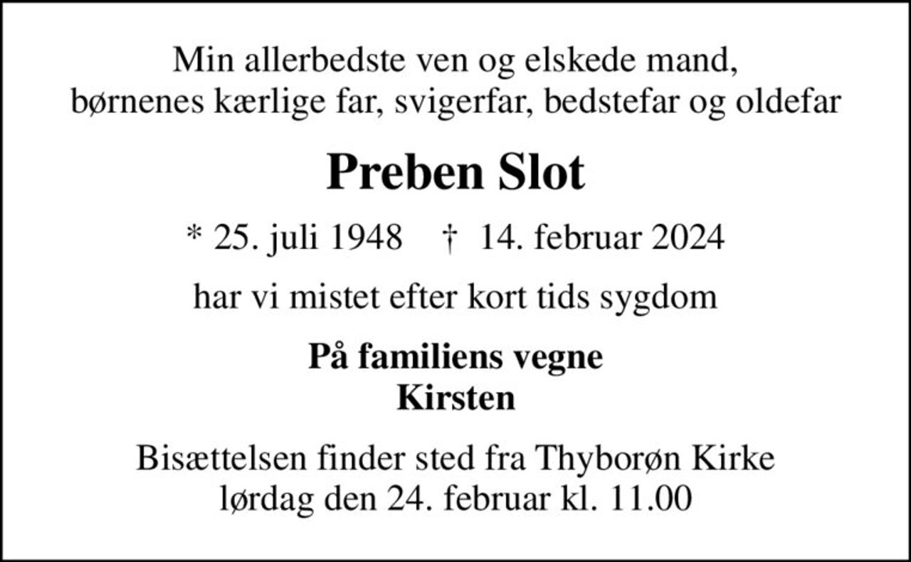 Min allerbedste ven og elskede mand, børnenes kærlige far, svigerfar, bedstefar og oldefar
Preben Slot
* 25. juli 1948    ✝ 14. februar 2024
har vi mistet efter kort tids sygdom
På familiens vegne Kirsten
Bisættelsen finder sted fra Thyborøn Kirke  lørdag den 24. februar kl. 11.00