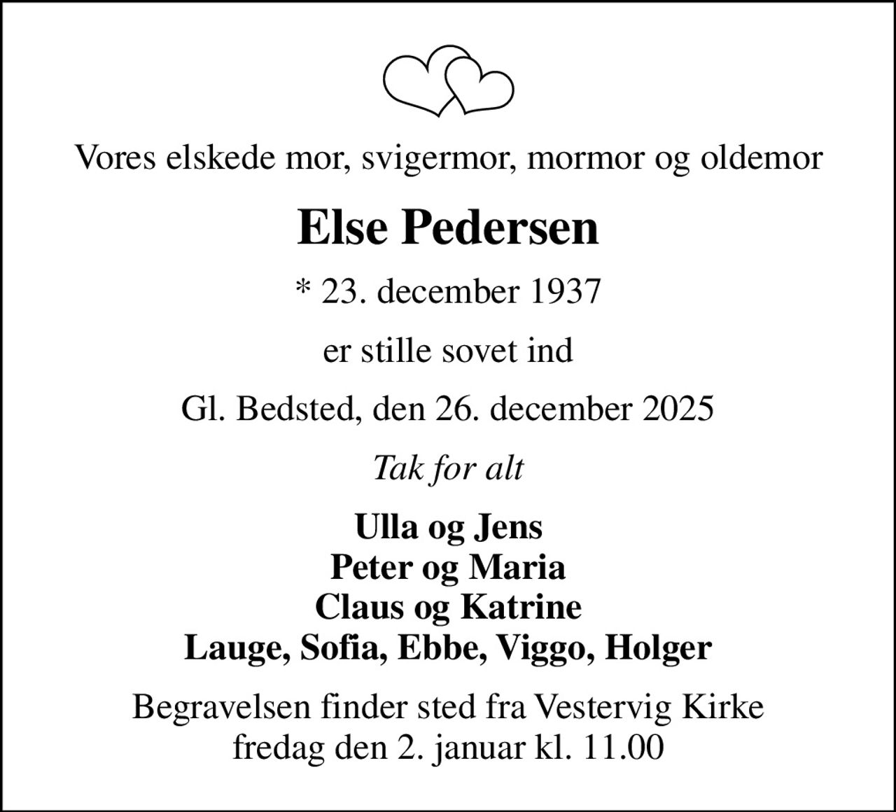Vores elskede mor, svigermor, mormor og oldemor
Else Pedersen
* 23. december 1937
er stille sovet ind
Gl. Bedsted, den 26. december 2025
Tak for alt
Ulla og Jens Peter og Maria Claus og Katrine Lauge, Sofia, Ebbe, Viggo, Holger
Begravelsen finder sted fra Vestervig Kirke  fredag den 2. januar kl. 11.00