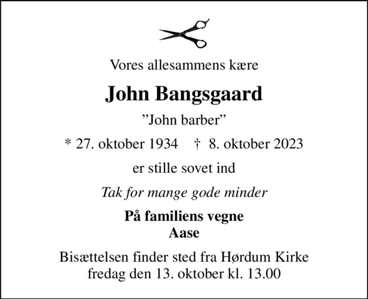 Vores allesammens kære
John Bangsgaard
John barber
* 27. oktober 1934    ✝ 8. oktober 2023
er stille sovet ind
Tak for mange gode minder
På familiens vegne Aase
Bisættelsen finder sted fra Hørdum Kirke  fredag den 13. oktober kl. 13.00