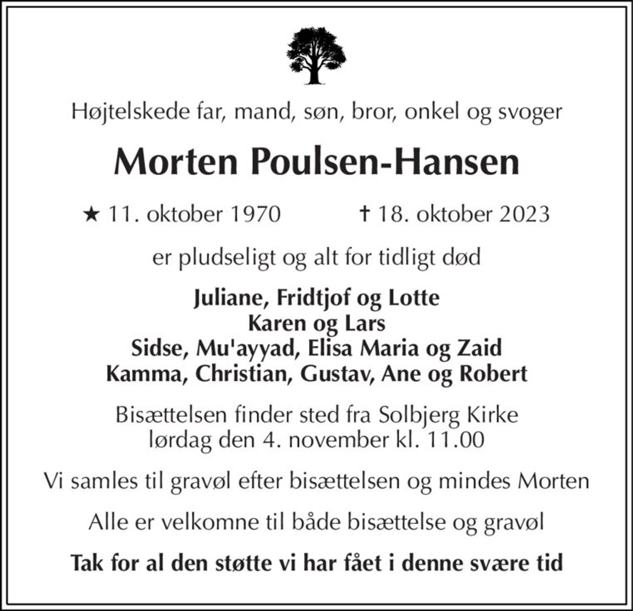 Højtelskede far, mand, søn, bror, onkel og svoger 
Morten Poulsen-Hansen 
★​ 11. oktober 1970​            ✝​ 18. oktober 2023 
er pludseligt og alt for tidligt død 
Juliane, Fridtjof og Lotte Karen og Lars Sidse, Mu'ayyad, Elisa Maria og Zaid Kamma, Christian, Gustav, Ane og Robert 
Bisættelsen​ finder sted fra Solbjerg Kirke​ lørdag den 4. november​ kl. 11.00 
Vi samles til gravøl efter bisættelsen og mindes Morten 
Alle er velkomne til både bisættelse og gravøl 
Tak for al den støtte vi har fået i denne svære tid