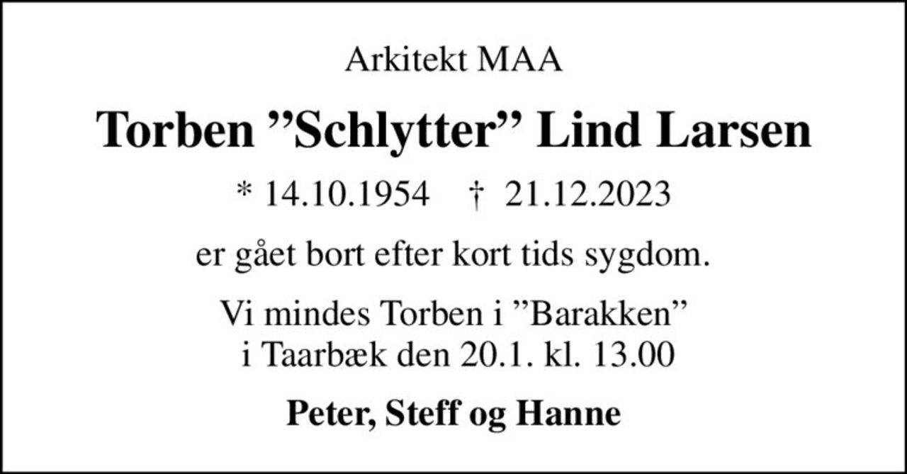 Arkitekt MAA
Torben Schlytter Lind Larsen
* 14.10.1954    ✝ 21.12.2023
er gået bort efter kort tids sygdom.
Vi mindes Torben i Barakken  i Taarbæk den 20.1. kl. 13.00
Peter, Steff og Hanne