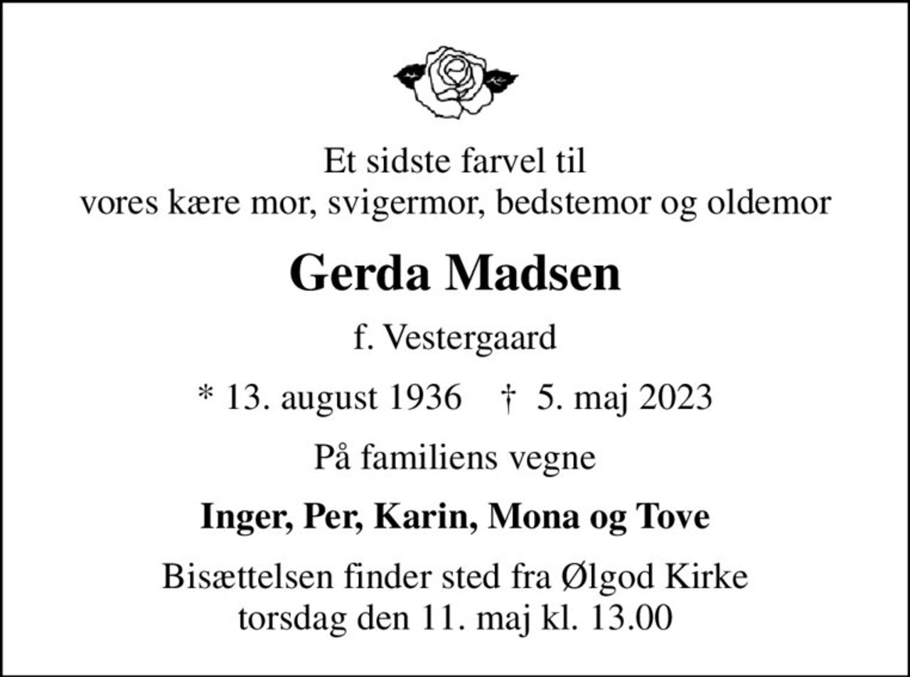 Et sidste farvel til vores kære mor, svigermor, bedstemor og oldemor
Gerda Madsen
f. Vestergaard
* 13. august 1936    ✝ 5. maj 2023
På familiens vegne
Inger, Per, Karin, Mona og Tove
Bisættelsen finder sted fra Ølgod Kirke  torsdag den 11. maj kl. 13.00