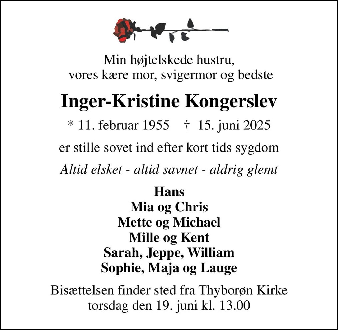 Min højtelskede hustru,  vores kære mor, svigermor og bedste
Inger-Kristine Kongerslev
* 11. februar 1955    ✝ 15. juni 2025
er stille sovet ind efter kort tids sygdom
Altid elsket - altid savnet - aldrig glemt
Hans Mia og Chris Mette og Michael Mille og Kent Sarah, Jeppe, William Sophie, Maja og Lauge
Bisættelsen finder sted fra Thyborøn Kirke  torsdag den 19. juni kl. 13.00