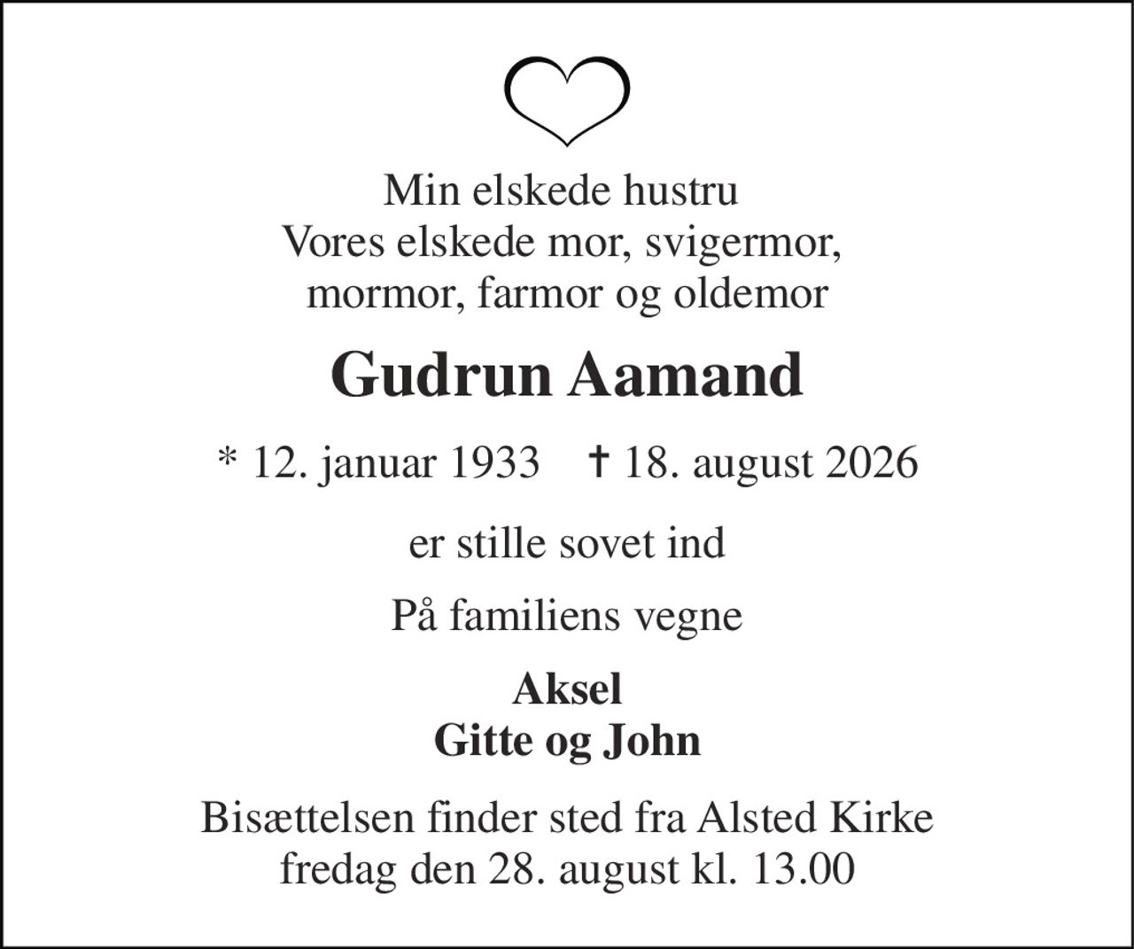 Min elskede hustru  Vores elskede mor, svigermor,  mormor, farmor og oldemor 
Gudrun Aamand 
* 12. januar 1933    ✝ 18. august 2026 
er stille sovet ind 
På familiens vegne 
Aksel Gitte og John 
Bisættelsen finder sted fra Alsted Kirke fredag den 28. august kl. 13.00