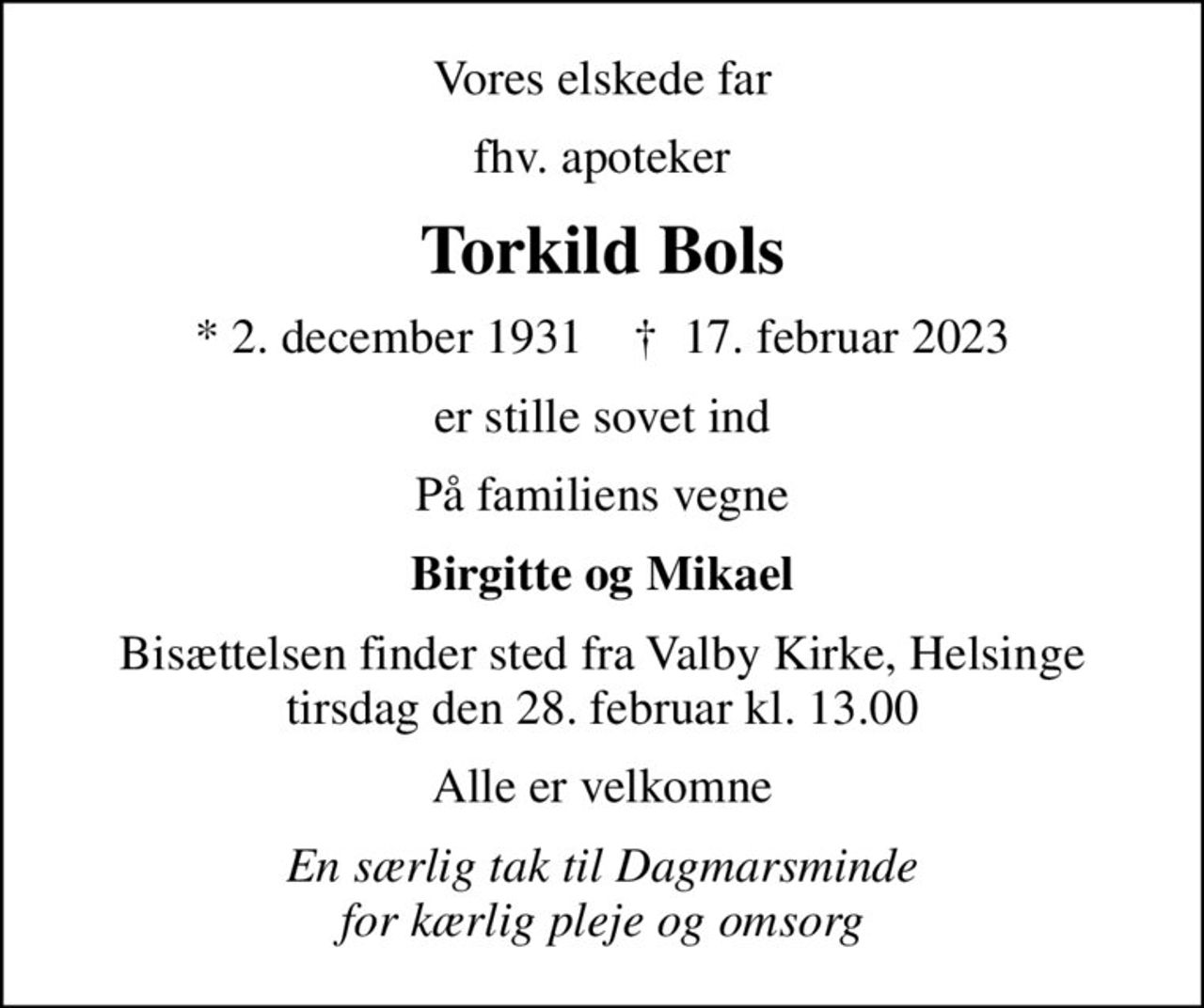 Vores elskede far
fhv. apoteker
Torkild Bols
* 2. december 1931    ✝ 17. februar 2023
er stille sovet ind
På familiens vegne
Birgitte og Mikael
Bisættelsen finder sted fra Valby Kirke, Helsinge  tirsdag den 28. februar kl. 13.00 
Alle er velkomne
En særlig tak til Dagmarsminde for kærlig pleje og omsorg
