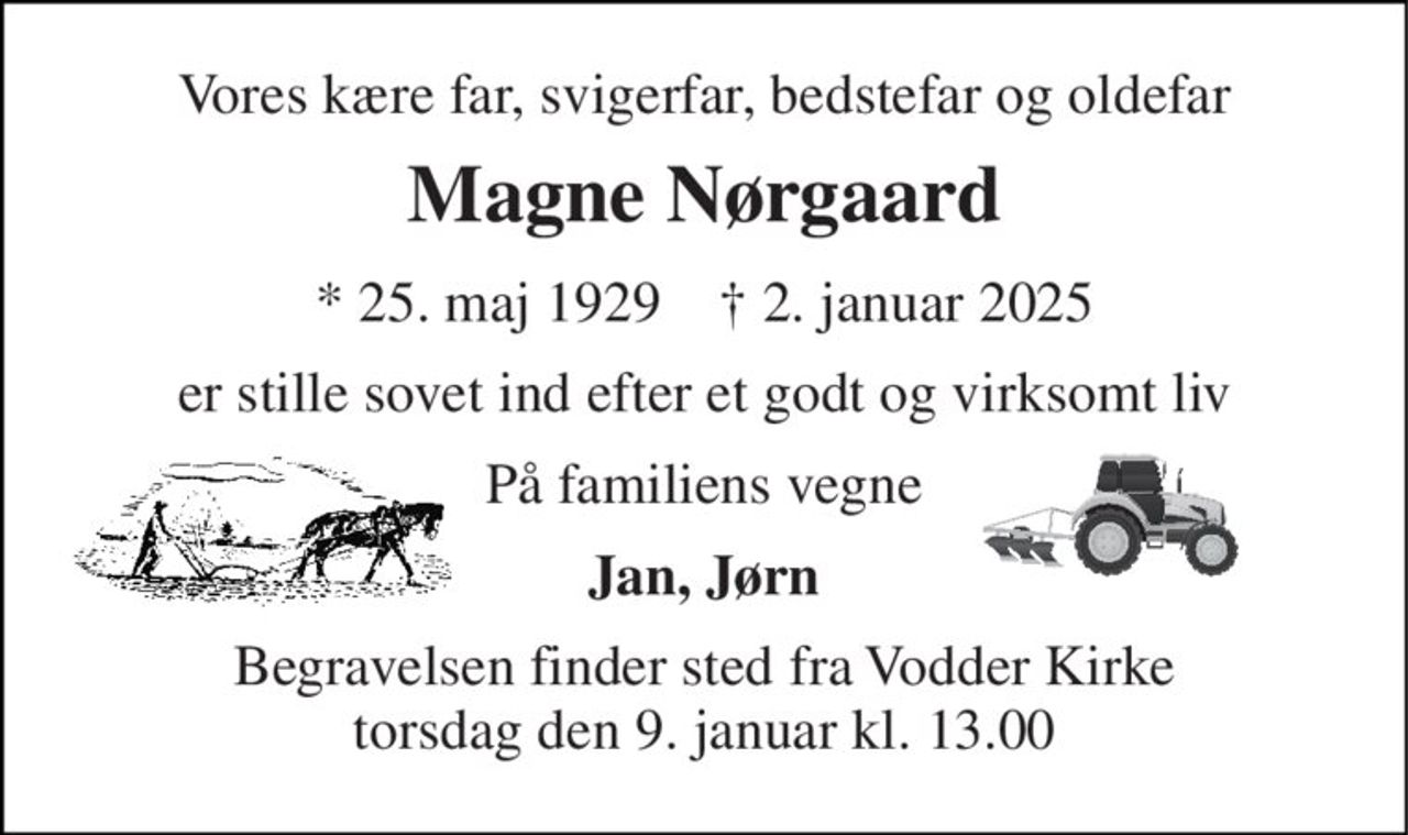 Vores kære far, svigerfar, bedstefar og oldefar 
Magne Nørgaard 
*​ 25. maj 1929​    †​ 2. januar 2025 
er stille sovet ind efter et godt og virksomt liv 
På familiens vegne 
Jan, Jørn 
Begravelsen​ finder sted fra Vodder Kirke​ torsdag den 9. januar​ kl. 13.00