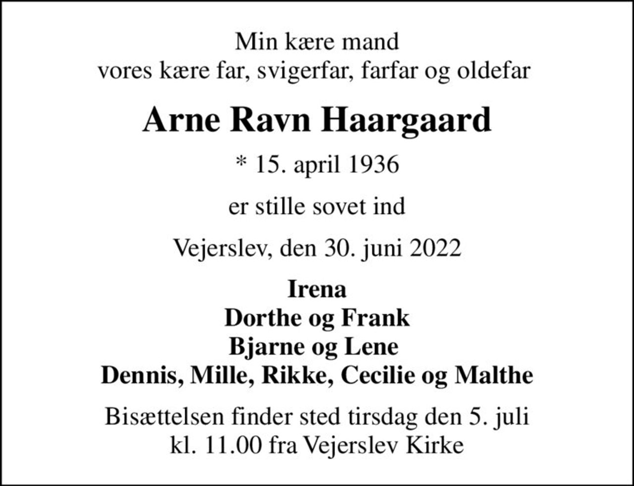 Min kære mand vores kære far, svigerfar, farfar og oldefar 
Arne Ravn Haargaard
* 15. april 1936
er stille sovet ind
Vejerslev, den 30. juni 2022
Irena Dorthe og Frank Bjarne og Lene  Dennis, Mille, Rikke, Cecilie og Malthe
Bisættelsen finder sted tirsdag den 5. juli kl. 11.00 fra Vejerslev Kirke