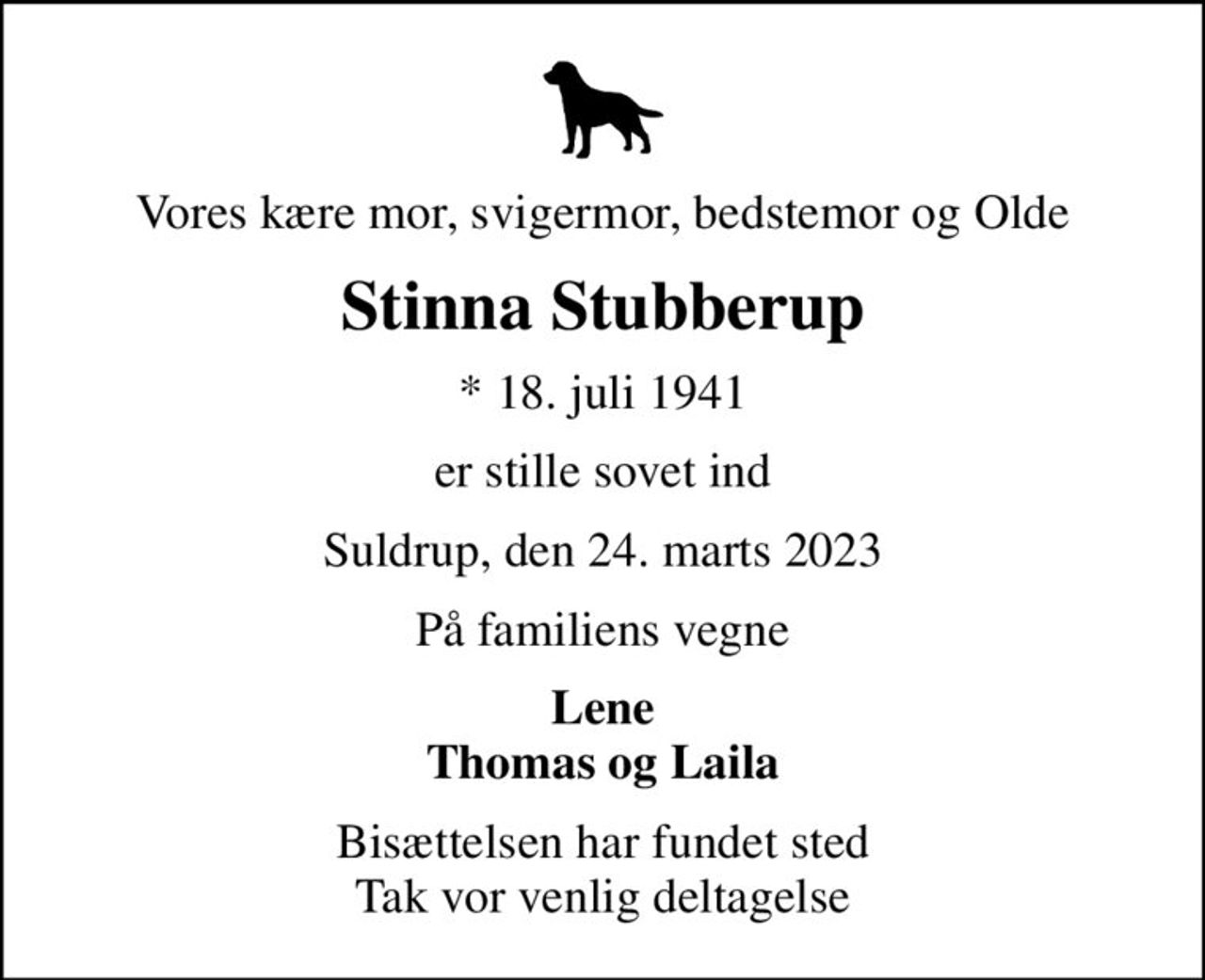 Vores kære mor, svigermor, bedstemor og Olde
Stinna Stubberup
* 18. juli 1941
er stille sovet ind
Suldrup, den 24. marts 2023
På familiens vegne
Lene Thomas og Laila
Bisættelsen har fundet sted Tak vor venlig deltagelse