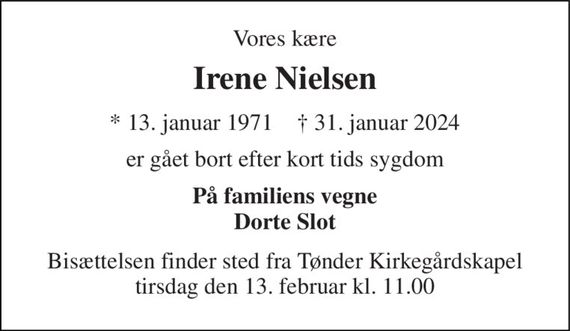 Vores kære 
Irene Nielsen 
*&#x200B; 13. januar 1971&#x200B;    &#x2020;&#x200B; 31. januar 2024 
er gået bort efter kort tids sygdom 
På familiens vegne Dorte Slot 
Bisættelsen&#x200B; finder sted fra Tønder Kirkegårdskapel&#x200B; tirsdag den 13. februar&#x200B; kl. 11.00