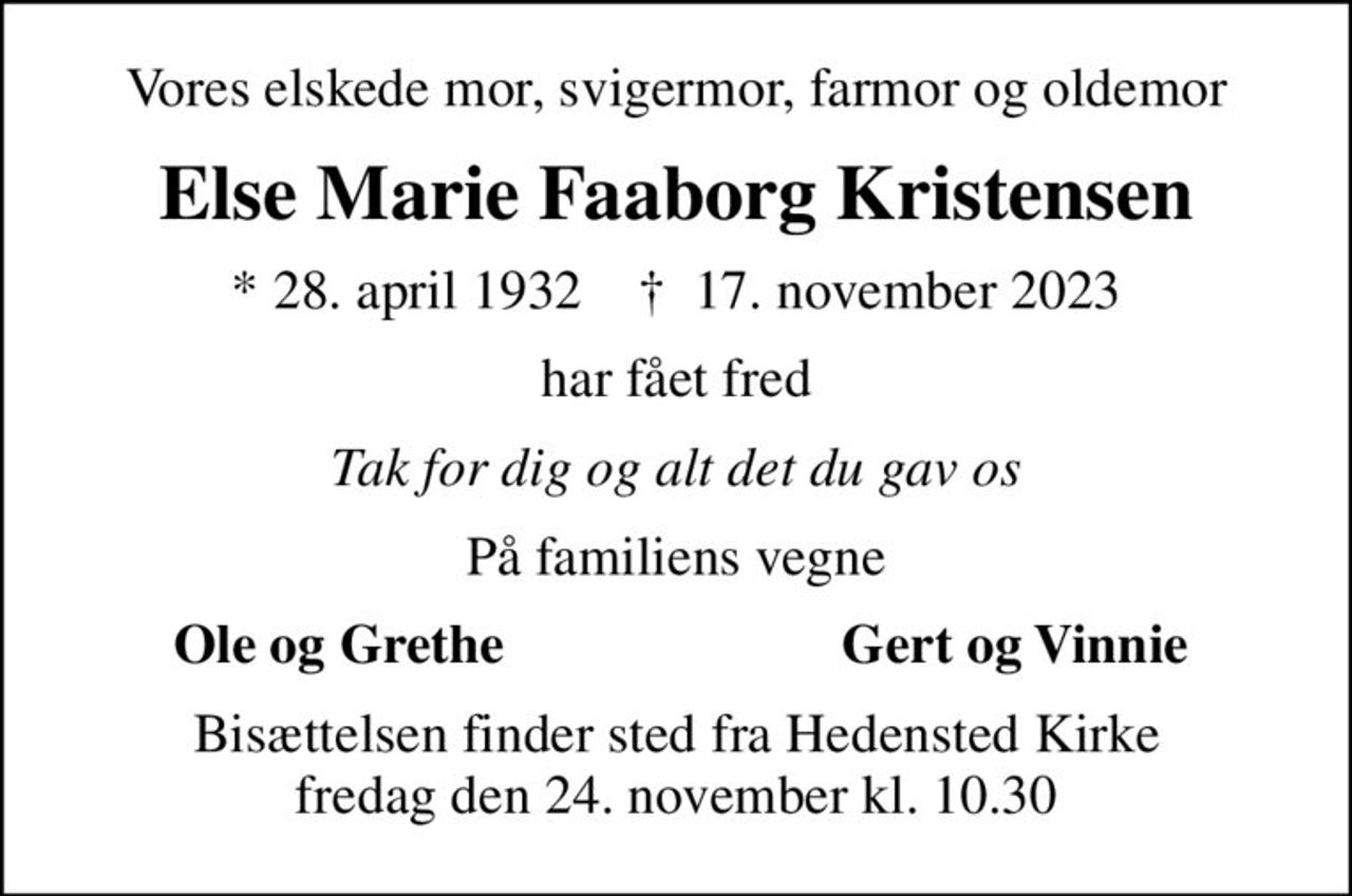 Vores elskede mor, svigermor, farmor og oldemor
Else Marie Faaborg Kristensen
* 28. april 1932    ✝ 17. november 2023
har fået fred
Tak for dig og alt det du gav os
På familiens vegne
Ole og Grethe
Gert og Vinnie
Bisættelsen finder sted fra Hedensted Kirke  fredag den 24. november kl. 10.30