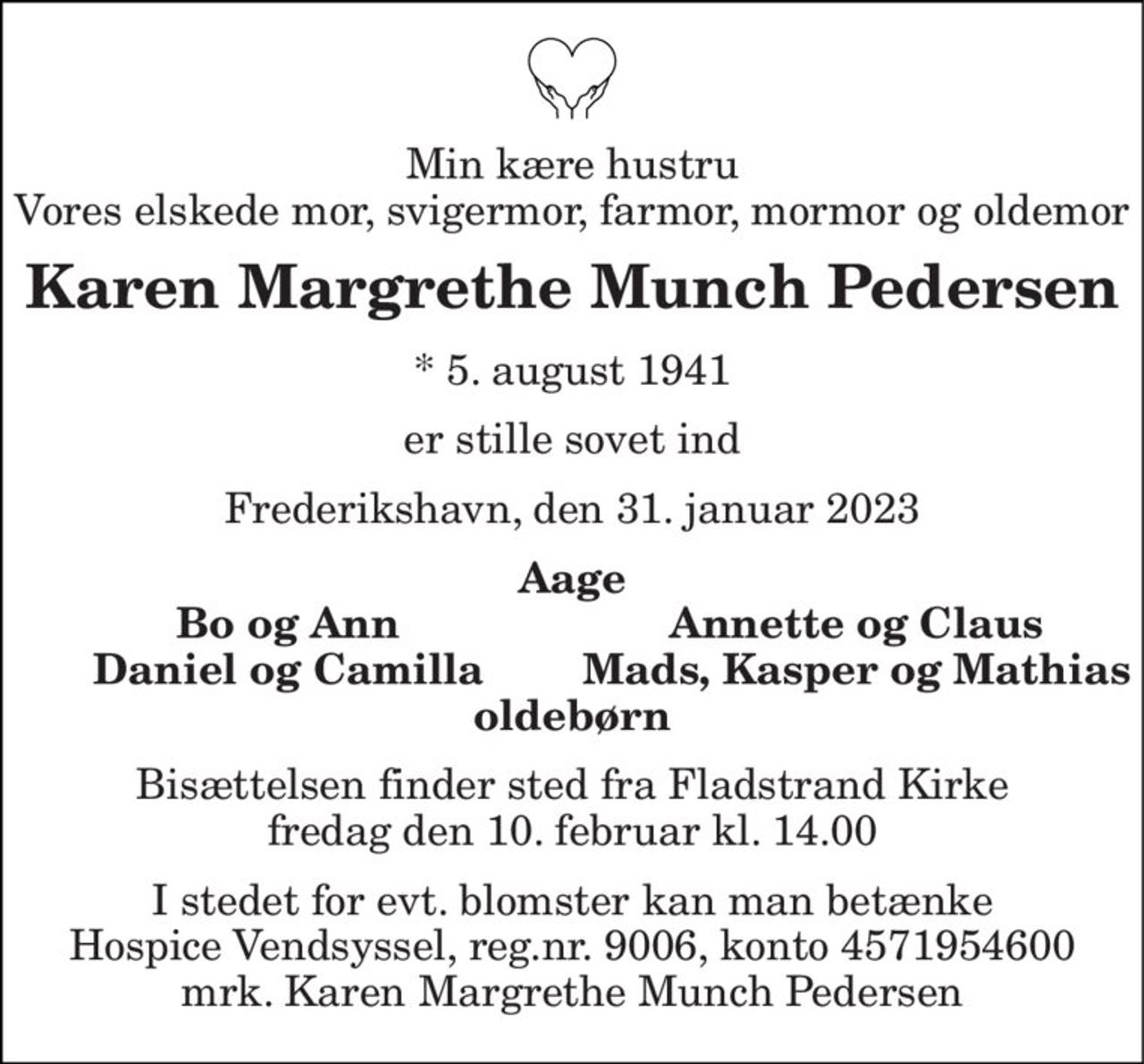 Min kære hustru Vores elskede mor, svigermor, farmor, mormor og oldemor 
Karen Margrethe Munch Pedersen 
* 5. august 1941 
er stille sovet ind 
Frederikshavn, den 31. januar 2023 
Aage 
Bo og Ann 
Annette og Claus 
Daniel og Camilla 
Mads, Kasper og Mathias 
oldebørn 
Bisættelsen finder sted fra Fladstrand Kirke fredag den 10. februar kl. 14.00 
I stedet for evt. blomster kan man betænke Hospice Vendsyssel, reg.nr. 9006, konto 4571954600 mrk. Karen Margrethe Munch Pedersen