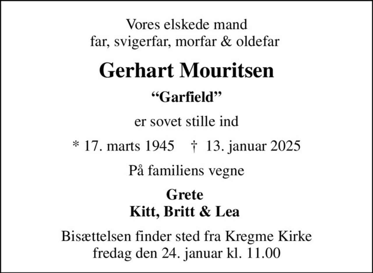 Vores elskede mand far, svigerfar, morfar & oldefar 
Gerhart Mouritsen
Garfield
er sovet stille ind
* 17. marts 1945    ✝ 13. januar 2025
På familiens vegne
Grete  Kitt, Britt & Lea 
Bisættelsen finder sted fra Kregme Kirke  fredag den 24. januar kl. 11.00
