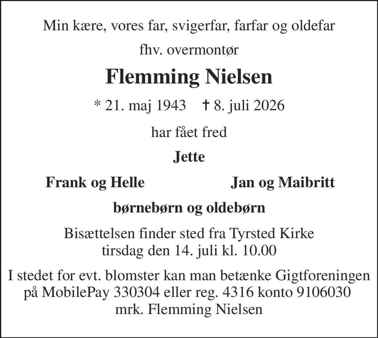 Min kære, vores far, svigerfar, farfar og oldefar 
fhv. overmontør 
Flemming Nielsen 
* 21. maj 1943    ✝ 8. juli 2026 
har fået fred 
Jette 
Frank og Helle 
Jan og Maibritt 
børnebørn og oldebørn 
Bisættelsen finder sted fra Tyrsted Kirke tirsdag den 14. juli kl. 10.00 
I stedet for evt. blomster kan man betænke Gigtforeningen på MobilePay 330304 eller reg. 4316 konto 9106030  mrk. Flemming Nielsen
