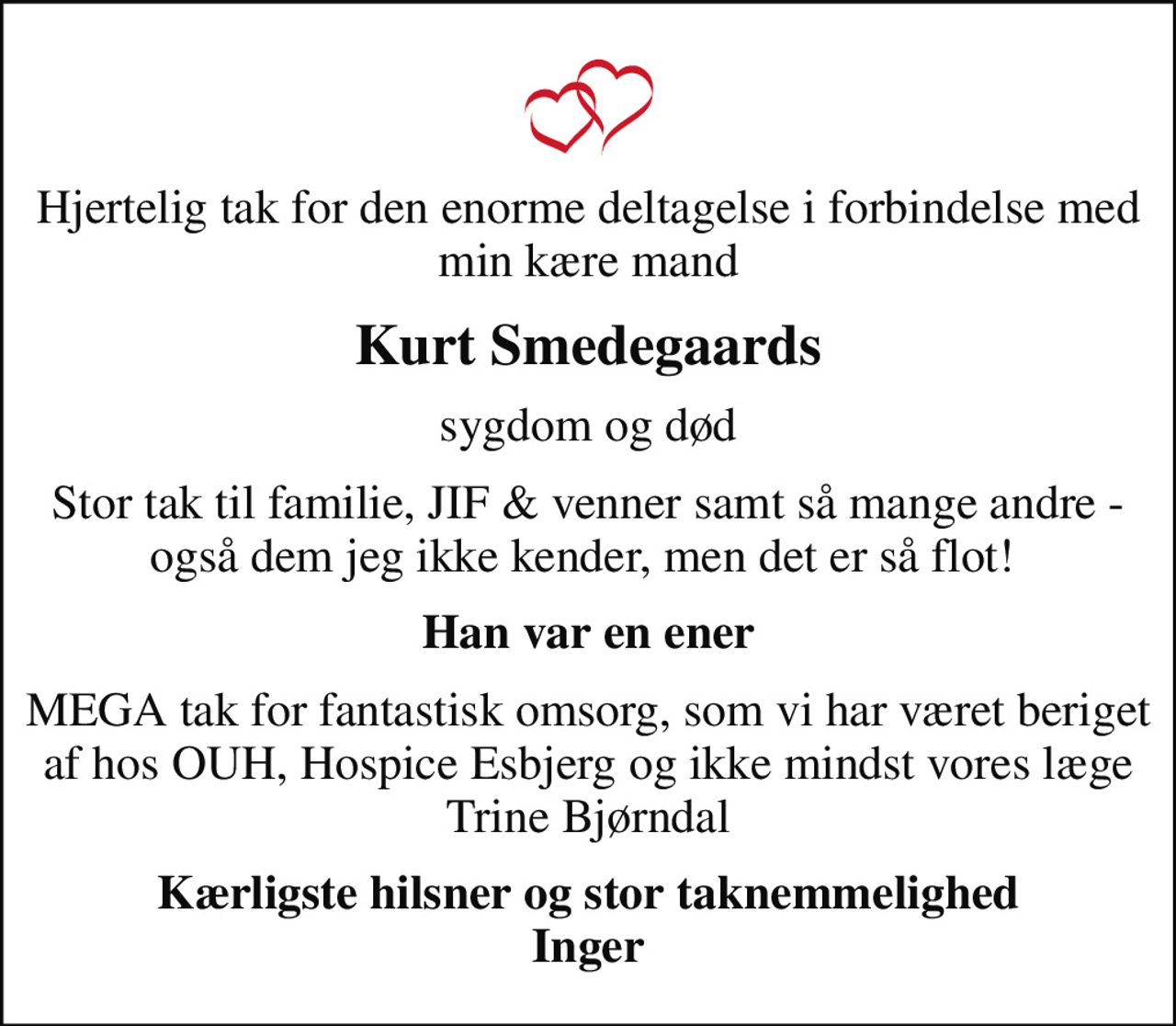 Hjertelig tak for den enorme deltagelse i forbindelse med min kære mand
Kurt Smedegaards
sygdom og død
Stor tak til familie, JIF & venner samt så mange andre - også dem jeg ikke kender, men det er så flot! 
Han var en ener
MEGA tak for fantastisk omsorg, som vi har været beriget af hos OUH, Hospice Esbjerg og ikke mindst vores læge Trine Bjørndal
Kærligste hilsner og stor taknemmelighed Inger