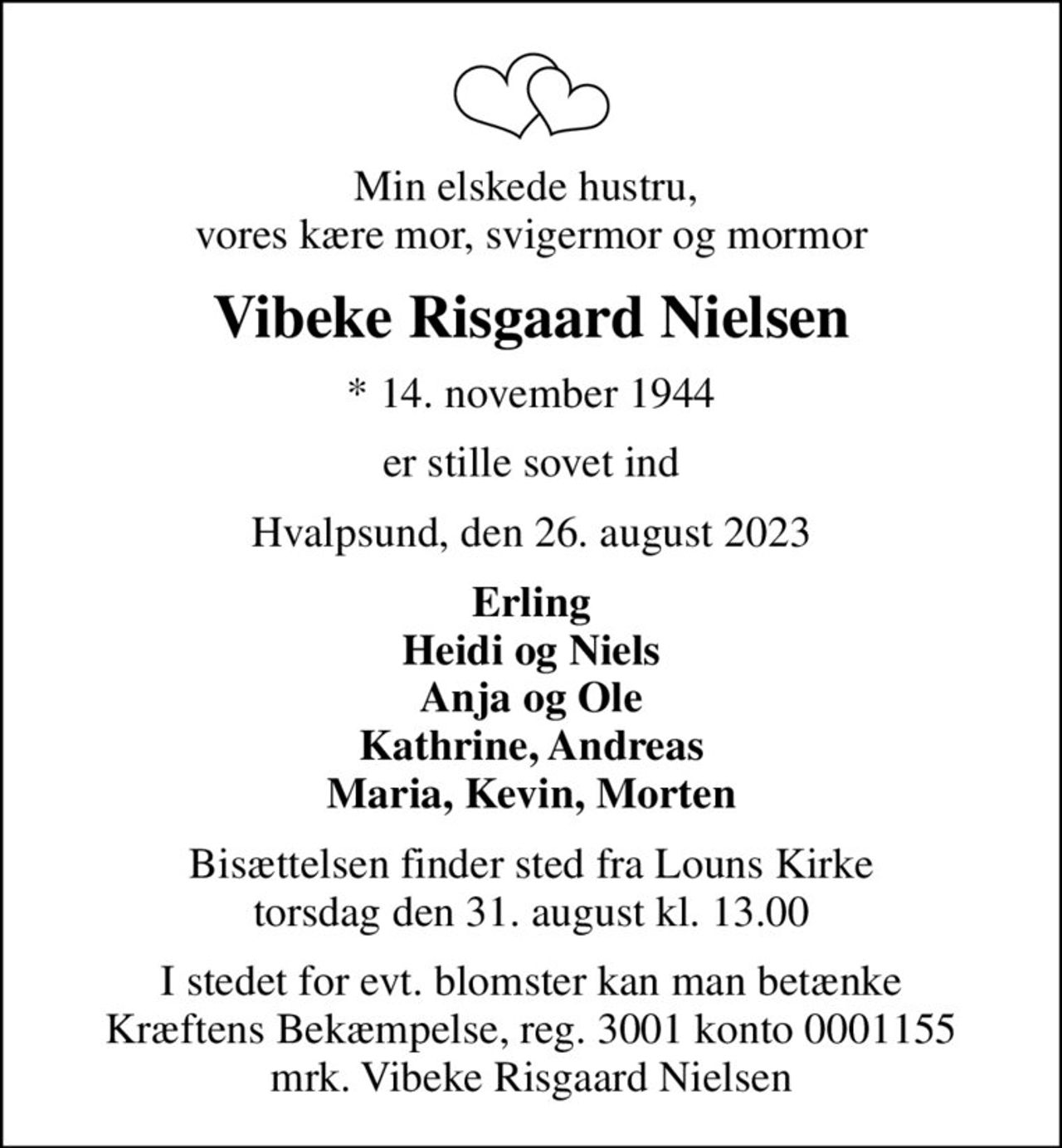 Min elskede hustru,  vores kære mor, svigermor og mormor
Vibeke Risgaard Nielsen
* 14. november 1944
er stille sovet ind
Hvalpsund, den 26. august 2023
Erling Heidi og Niels Anja og Ole Kathrine, Andreas Maria, Kevin, Morten
Bisættelsen finder sted fra Louns Kirke  torsdag den 31. august kl. 13.00 
I stedet for evt. blomster kan man betænke
					Kræftens Bekæmpelse reg.3001konto0001155mrk. Vibeke Risgaard
					Nielsen