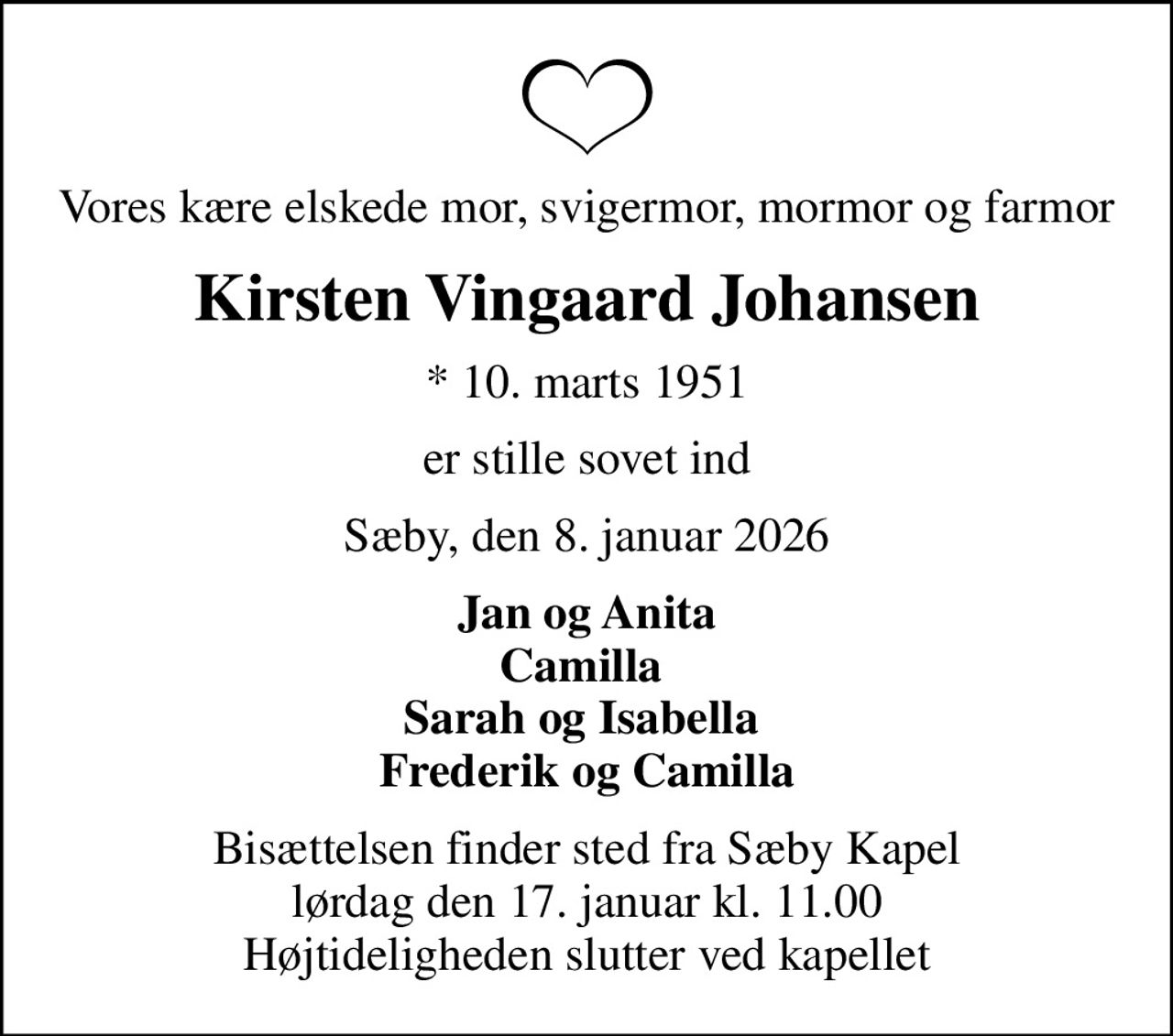 Vores kære elskede mor, svigermor, mormor og farmor
Kirsten Vingaard Johansen
* 10. marts 1951
er stille sovet ind
Sæby, den 8. januar 2026
Jan og Anita Camilla  Sarah og Isabella  Frederik og Camilla
Bisættelsen finder sted fra Sæby Kapel  lørdag den 17. januar kl. 11.00  Højtideligheden slutter ved kapellet
