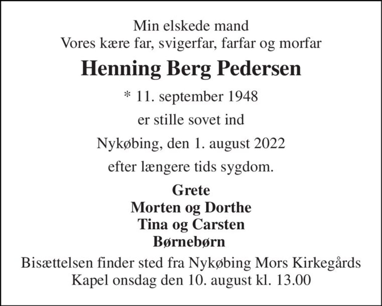 Min elskede mand Vores kære far, svigerfar, farfar og morfar 
Henning Berg Pedersen 
* 11. september 1948 
er stille sovet ind 
Nykøbing, den 1. august 2022 
efter længere tids sygdom. 
Grete Morten og Dorthe Tina og Carsten Børnebørn  
Bisættelsen finder sted fra Nykøbing Mors Kirkegårds Kapel onsdag den 10. august kl. 13.00