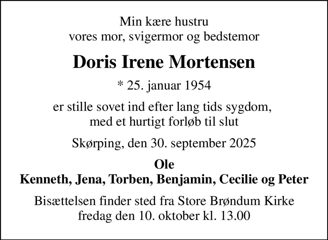 Min kære hustru vores mor, svigermor og bedstemor
Doris Irene Mortensen
* 25. januar 1954
er stille sovet ind efter lang tids sygdom,  med et hurtigt forløb til slut
Skørping, den 30. september 2025
Ole Kenneth, Jena, Torben, Benjamin, Cecilie og Peter
Bisættelsen finder sted fra Store Brøndum Kirke  fredag den 10. oktober kl. 13.00