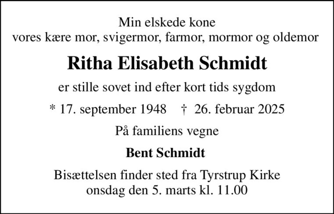 Min elskede kone vores kære mor, svigermor, farmor, mormor og oldemor 
Ritha Elisabeth Schmidt
er stille sovet ind efter kort tids sygdom
* 17. september 1948    ✝ 26. februar 2025
På familiens vegne
Bent Schmidt 
Bisættelsen finder sted fra Tyrstrup Kirke  onsdag den 5. marts kl. 11.00