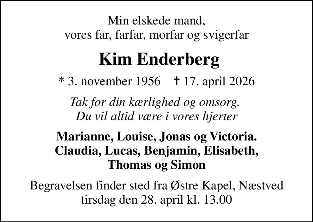 Min elskede mand, vores far, farfar, morfar og svigerfar
 Kim Enderberg
* 3. november 1956    ✝ 17. april 2026
Tak for din kærlighed og omsorg.  Du vil altid være i vores hjerter
Marianne, Louise, Jonas og Victoria. Claudia, Lucas, Benjamin, Elisabeth, Thomas og Simon
Begravelsen finder sted fra Østre Kapel, Næstved  tirsdag den 28. april kl. 13.00