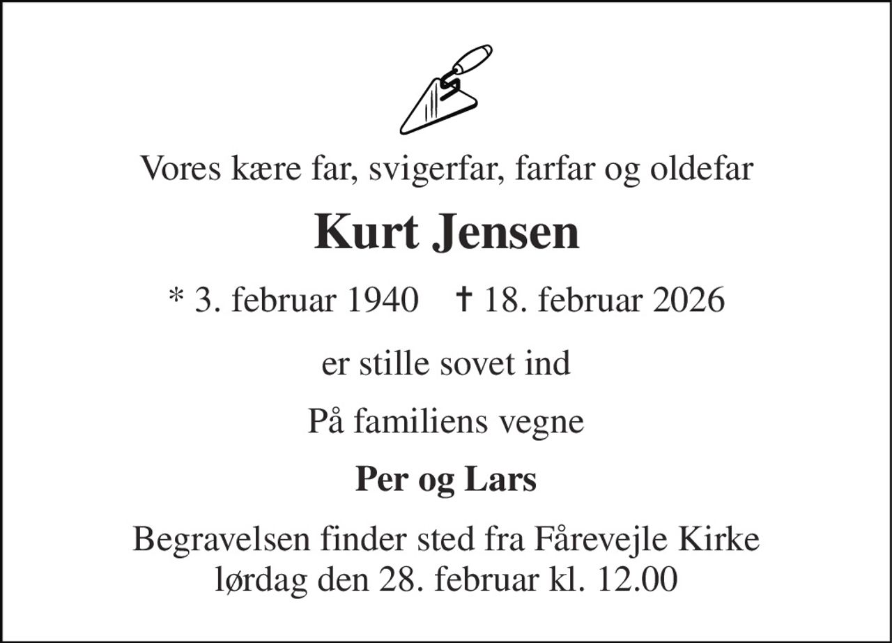 Vores kære far, svigerfar, farfar og oldefar 
Kurt Jensen 
*​ 3. februar 1940​    ✝​ 18. februar 2026 
er stille sovet ind 
På familiens vegne 
Per og Lars 
Begravelsen finder sted fra Fårevejle Kirke lørdag den 28. februar kl. 12.00